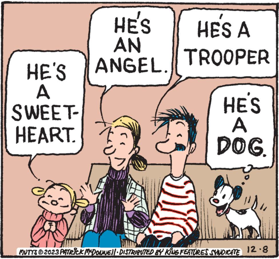 Font OCR: HE'S A SWEET- HEART. HE'S AN ANGEL. HES A TROOPER HE'S DOG. MUTTS?2023 PATRICK MCDONWE||· DISTRIBUTED BY KING FEATURES SYNDICATE 12.8 HE'S A SWEET HEART . HE'S AN ANGEL . HES A TROOPER HE'S DOG . MUTTS?2023 PATRICK MCDONWE || · DISTRIBUTED BY KING FEATURES SYNDICATE 12.8