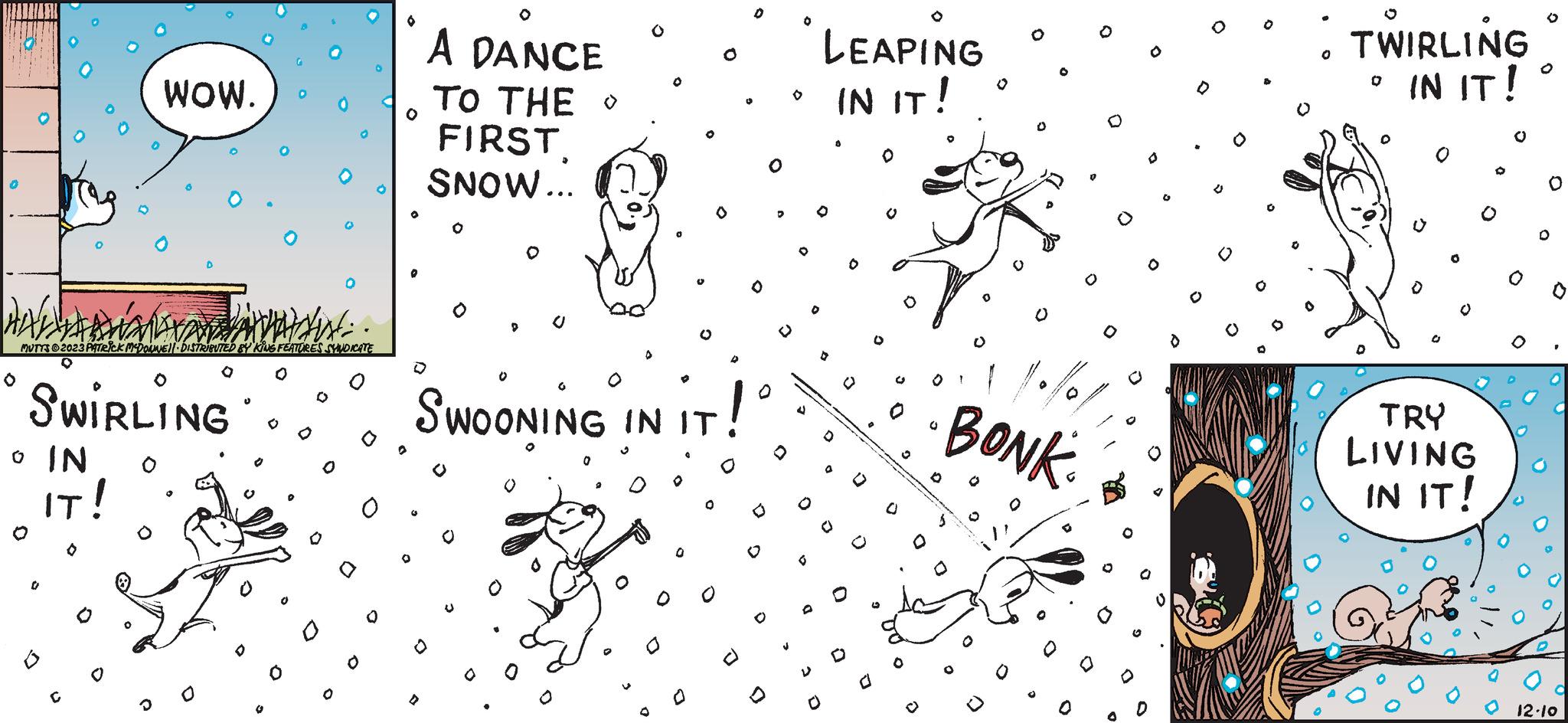 Illustration OCR: O 0 MUTTS?2023 PATRICK MCDOWEL DISTRIBUTED BY KING FEATURES SYNDICATE SWIRLING o IN O IT! WOW. 0 D D G O O A DANCE TO THE FIRST SNOW... P U 0 SWOONING IN IT ViT! O 0 O J LEAPING IN IT! D D 3 O O 0 0 D O BONK O D 0 TWIRLING IN IT! 0 TRY LIVING IN IT! 12.10 O 0 MUTTS?2023 PATRICK MCDOWEL DISTRIBUTED BY KING FEATURES SYNDICATE SWIRLING o IN O IT ! WOW . 0 D D G O O A DANCE TO THE FIRST SNOW ... P U 0 SWOONING IN IT ViT ! O 0 O J LEAPING IN IT ! D D 3 O O 0 0 D O BONK O D 0 TWIRLING IN IT ! 0 TRY LIVING IN IT ! 12.10