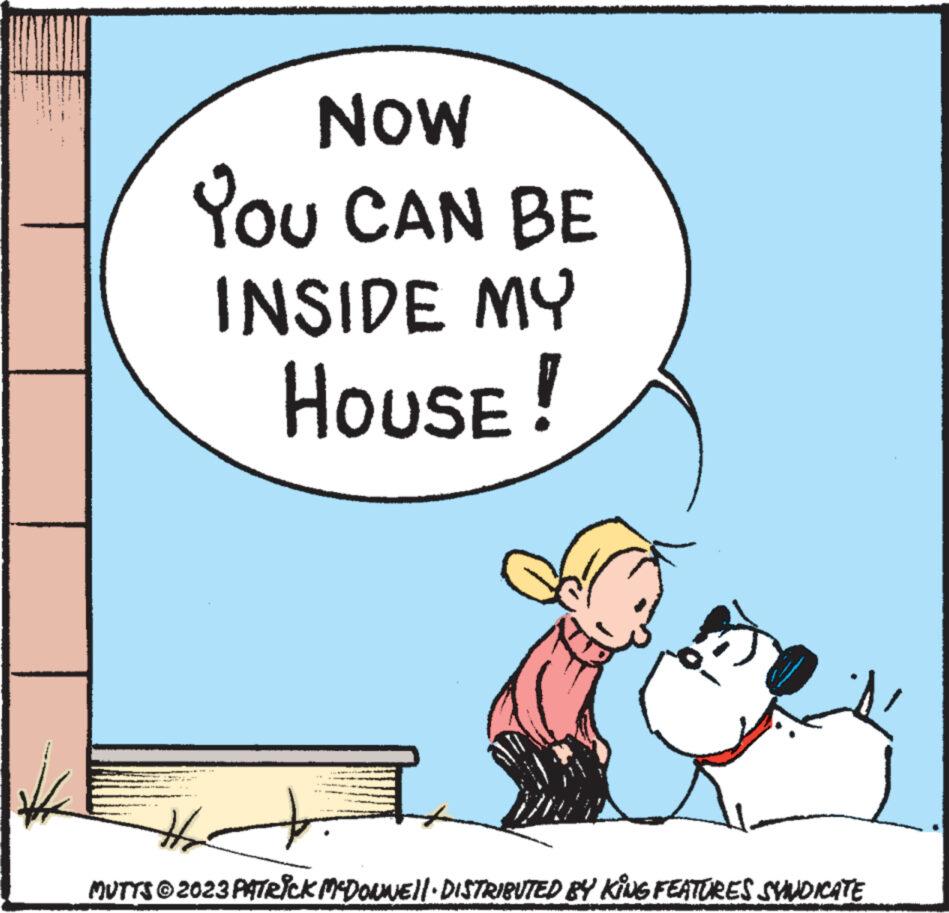 Conversation OCR: NOW YOU CAN BE INSIDE MY HOUSE! 3 H2 MUTTS © 2023 PATRICK MCDONNE||· DISTRIBUTED BY KING FEATURES SVUDICATE NOW YOU CAN BE INSIDE MY HOUSE ! 3 H2 MUTTS © 2023 PATRICK MCDONNE || · DISTRIBUTED BY KING FEATURES SVUDICATE