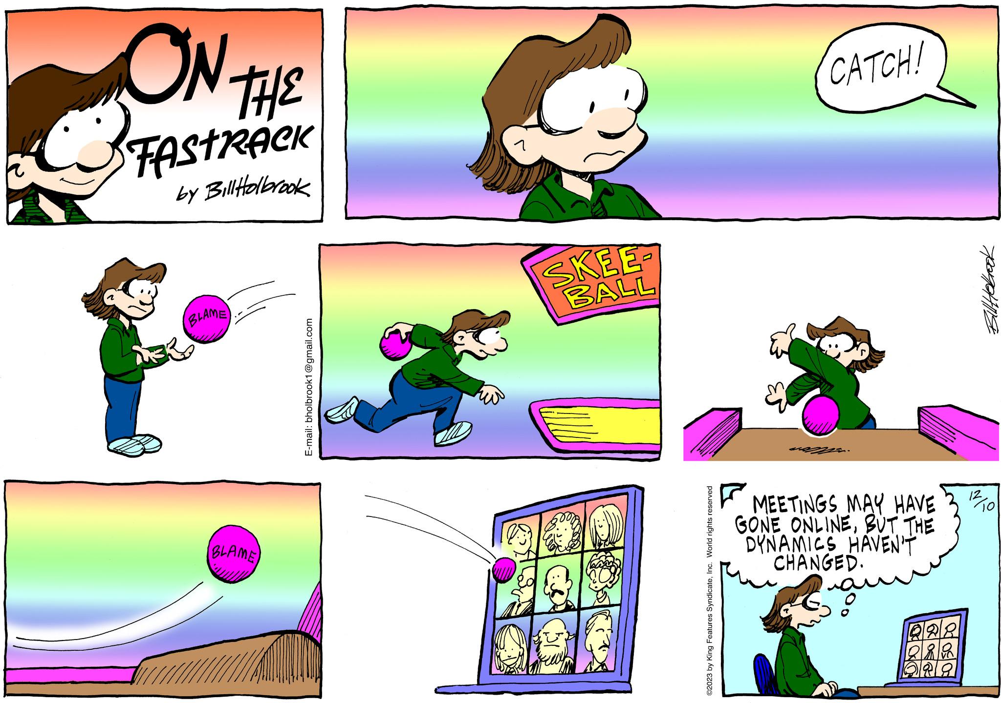 Pink OCR: ON THE STAstreek by Bill Holbrook BLAME BLAME E-mail: bholbrook1@gmail.com SKEE BALL ©2023 by King Features SyndicateInc. World rights reserved CATCH! MEETINGS MAY HAVE GONE ONLINEBUT THE DYNAMICS HAVEN'T CHANGED. 228 bin ORA Bill Holbrook 12 To ON THE STAstreek by Bill Holbrook BLAME BLAME E - mail : bholbrook1@gmail.com SKEE BALL © 2023 by King Features SyndicateInc. World rights reserved CATCH ! MEETINGS MAY HAVE GONE ONLINEBUT THE DYNAMICS HAVEN'T CHANGED . 228 bin ORA Bill Holbrook 12 To