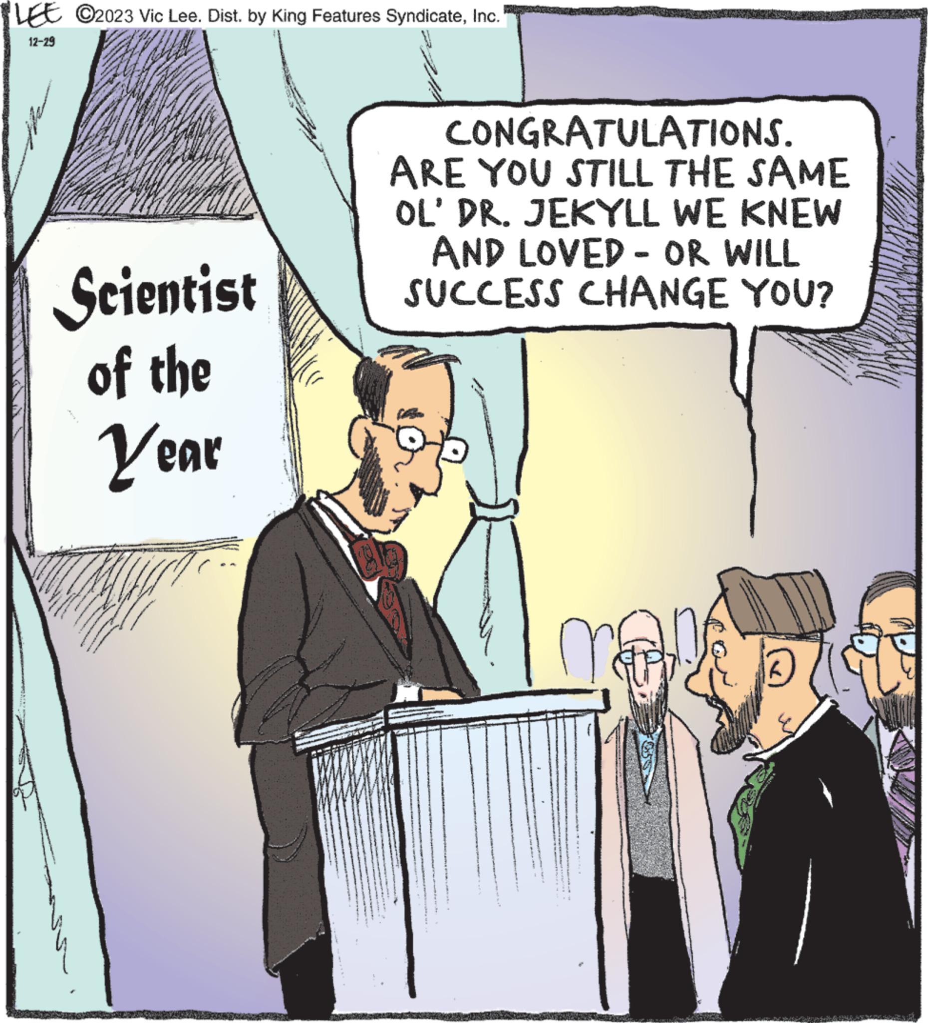 Humour OCR: LEE C2023 Vic Lee. Dist. by King Features SyndicateInc. 12-29 Scientist of the Year CONGRATULATIONS. ARE YOU STILL THE SAME OL' DR. JEKYLL WE KNEW AND LOVED - OR WILL SUCCESS CHANGE YOU? me LEE C2023 Vic Lee . Dist . by King Features SyndicateInc. 12-29 Scientist of the Year CONGRATULATIONS . ARE YOU STILL THE SAME OL ' DR . JEKYLL WE KNEW AND LOVED - OR WILL SUCCESS CHANGE YOU ? me