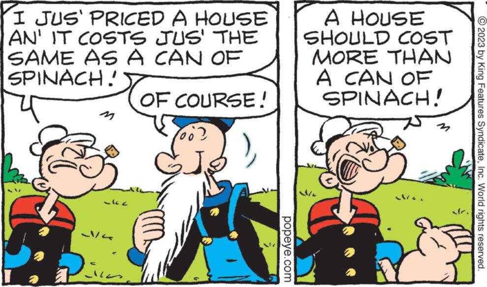 Art OCR: I JUS' PRICED A HOUSE AN' IT COSTS JUS' THE SAME AS A CAN OF SPINACH! OF COURSE! ?? 2/4 Rica ¹6? di popeye.com A HOUSE SHOULD COST MORE THAN A CAN OF SPINACH! Ma M © 2023 by King Features SyndicateInc. World rights reserved. I JUS ' PRICED A HOUSE AN ' IT COSTS JUS ' THE SAME AS A CAN OF SPINACH ! OF COURSE ! ? ? 2/4 Rica ¹6 ? di popeye.com A HOUSE SHOULD COST MORE THAN A CAN OF SPINACH ! Ma M © 2023 by King Features SyndicateInc. World rights reserved .