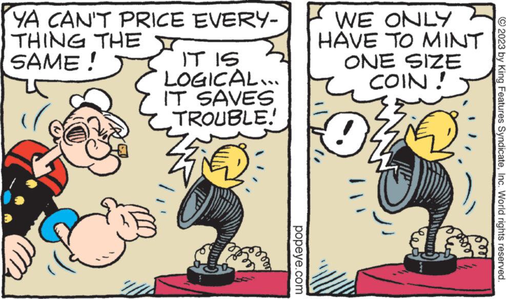 Fiction OCR: YA CAN'T PRICE EVERY- THING THE Y SAME! IT IS LOGICAL... IT SAVES TROUBLE! popeye.com WE ONLY HAVE TO MINT ONE SIZE COIN! 0 © 2023 by King Features SyndicateInc. World rights reserved. YA CAN'T PRICE EVERY THING THE Y SAME ! IT IS LOGICAL ... IT SAVES TROUBLE ! popeye.com WE ONLY HAVE TO MINT ONE SIZE COIN ! 0 © 2023 by King Features SyndicateInc. World rights reserved .