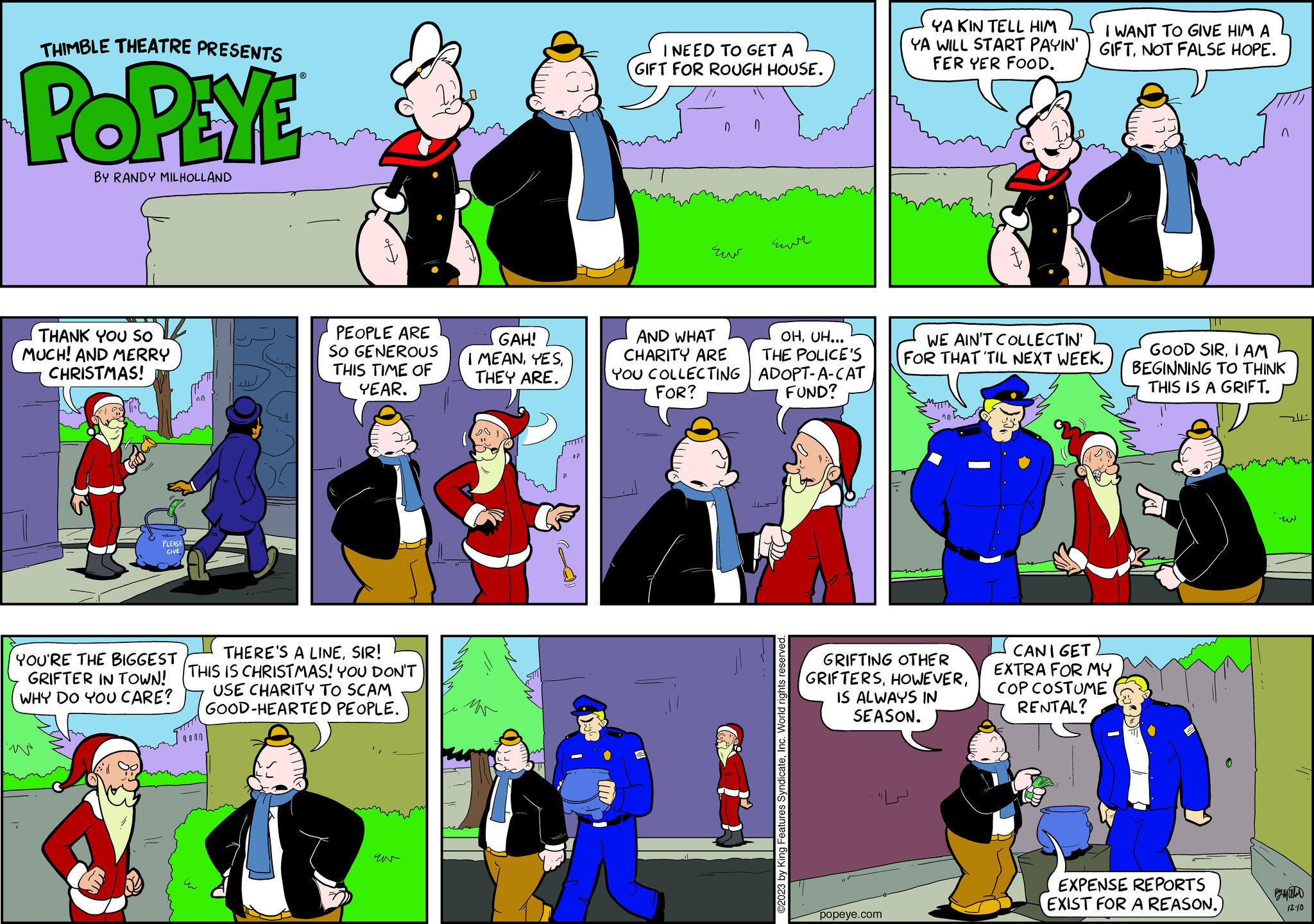 Fictional character OCR: THIMBLE THEATRE PRESENTS POPEYE BY RANDY MILHOLLAND THANK YOU SO MUCH! AND MERRY CHRISTMAS! PLEASE GIVE YOU'RE THE BIGGEST GRIFTER IN TOWN! WHY DO YOU CARE? PEOPLE ARE SO GENEROUS THIS TIME OF YEAR. THERE'S A LINESIR! THIS IS CHRISTMAS! YOU DON'T USE CHARITY TO SCAM GOOD-HEARTED PEOPLE. 9000 u GAH! I MEANTHEY ARE. MN I NEED TO GET A GIFT FOR ROUGH HOUSE. 0 ??? AND WHAT CHARITY ARE YOU COLLECTING FOR? 0 Eur OHUH... THE POLICE'S ADOPT-A-CAT FUND? ©2023 by King Features SyndicateInc. World rights reserved. YA KIN TELL HIM YA WILL START PAYIN' FER YER FOOD. popeye.com GRIFTING OTHER GRIFTERSIS ALWAYS IN SEASON. I WANT TO GIVE HIM A GIFTNOT FALSE HOPE. WE AIN'T COLLECTIN' FOR THAT 'TIL NEXT WEEK. CANI GET EXTRA FOR MY COP COSTUME RENTAL? GOOD SIRI AM BEGINNING TO THINK THIS IS A GRIFT. EXPENSE REPORTS EXIST FOR A REASON. -2211 w 12-10 THIMBLE THEATRE PRESENTS POPEYE BY RANDY MILHOLLAND THANK YOU SO MUCH ! AND MERRY CHRISTMAS ! PLEASE GIVE YOU'RE THE BIGGEST GRIFTER IN TOWN ! WHY DO YOU CARE ? PEOPLE ARE SO GENEROUS THIS TIME OF YEAR . THERE'S A LINESIR ! THIS IS CHRISTMAS ! YOU DON'T USE CHARITY TO SCAM GOOD - HEARTED PEOPLE . 9000 u GAH ! I MEANTHEY ARE . MN I NEED TO GET A GIFT FOR ROUGH HOUSE . 0 ??? AND WHAT CHARITY ARE YOU COLLECTING FOR ? 0 Eur OHUH ... THE POLICE'S ADOPT - A - CAT FUND ? © 2023 by King Features SyndicateInc. World rights reserved . YA KIN TELL HIM YA WILL START PAYIN ' FER YER FOOD . popeye.com GRIFTING OTHER GRIFTERSIS ALWAYS IN SEASON . I WANT TO GIVE HIM A GIFTNOT FALSE HOPE . WE AIN'T COLLECTIN ' FOR THAT ' TIL NEXT WEEK . CANI GET EXTRA FOR MY COP COSTUME RENTAL ? GOOD SIRI AM BEGINNING TO THINK THIS IS A GRIFT . EXPENSE REPORTS EXIST FOR A REASON . -2211 w 12-10
