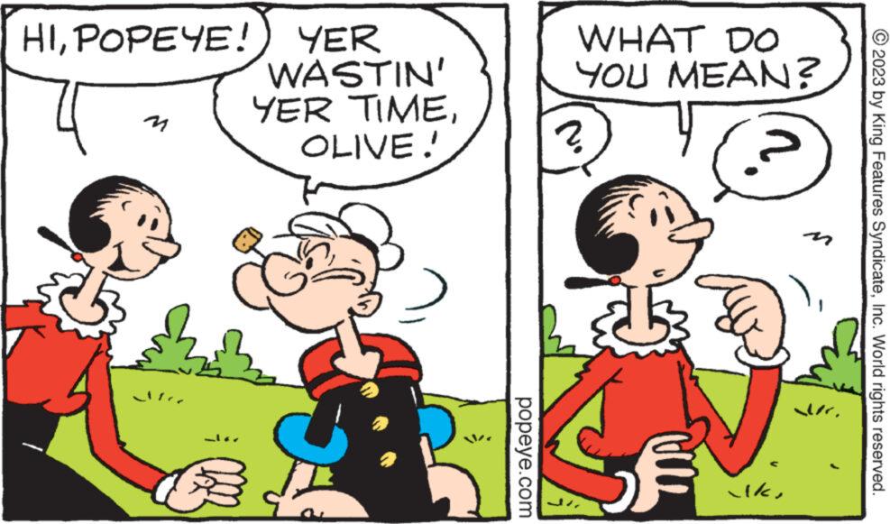 Rectangle OCR: HIPOPEYE! Je YER WASTIN' YER TIMEOLIVE! popeye.com WHAT DO YOU MEAN? 2 € ilkdr © 2023 by King Features SyndicateInc. World rights reserved. HIPOPEYE ! Je YER WASTIN ' YER TIMEOLIVE ! popeye.com WHAT DO YOU MEAN ? 2 € ilkdr © 2023 by King Features SyndicateInc. World rights reserved .