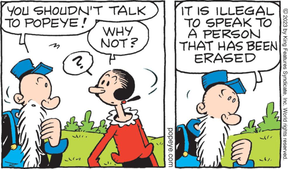 Organism OCR: YOU SHOUDN'T TALK TO POPEYE! 4 M ? WHY NOT? Gani popeye.com IT IS ILLEGAL TO SPEAK TO A PERSON THAT HAS BEEN ERASED © 2023 by King Features SyndicateInc. World rights reserved. YOU SHOUDN'T TALK TO POPEYE ! 4 M ? WHY NOT ? Gani popeye.com IT IS ILLEGAL TO SPEAK TO A PERSON THAT HAS BEEN ERASED © 2023 by King Features SyndicateInc. World rights reserved .