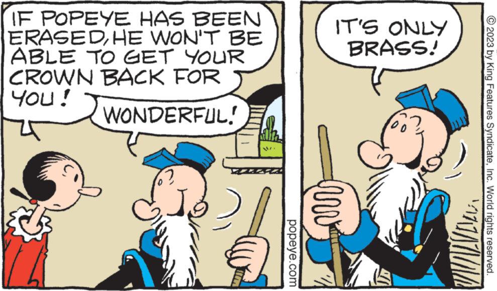 Interaction OCR: IF POPEYE HAS BEEN ERASEDHE WON'T BE ABLE TO GET YOUR CROWN BACK FOR YOU! WONDERFUL! 2 {IM 201 popeye.com IT'S ONLY BRASS! unv Do VINDVIEL © 2023 by King Features SyndicateInc. World rights reserved. IF POPEYE HAS BEEN ERASEDHE WON'T BE ABLE TO GET YOUR CROWN BACK FOR YOU ! WONDERFUL ! 2 { IM 201 popeye.com IT'S ONLY BRASS ! unv Do VINDVIEL © 2023 by King Features SyndicateInc. World rights reserved .