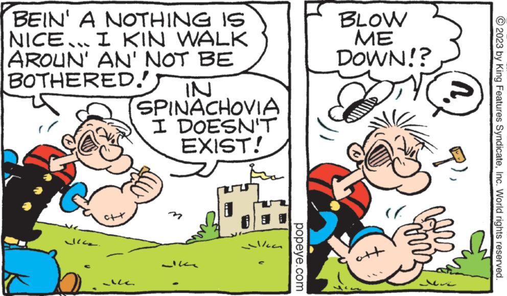 Rectangle OCR: BEIN' A NOTHING IS NICE... I KIN WALK AROUN' AN' NOT BE BOTHERED! JI. c++ ALC. IN SPINACHOVIA I DOESN'T EXIST! elka popeye.com BLOW ME DOWN!? + ( P Mu © 2023 by King Features SyndicateInc. World rights reserved. BEIN ' A NOTHING IS NICE ... I KIN WALK AROUN ' AN ' NOT BE BOTHERED ! JI . c ++ ALC . IN SPINACHOVIA I DOESN'T EXIST ! elka popeye.com BLOW ME DOWN !? + ( P Mu © 2023 by King Features SyndicateInc. World rights reserved .