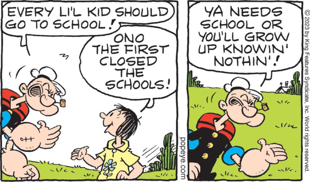 Rectangle OCR: EVERY LI'L KID SHOULD GO TO SCHOOL! ott - V/c. ONO THE FIRST CLOSED THE SCHOOLS! popeye.com YA NEEDS SCHOOL OR YOU'LL GROW UP KNOWIN' NOTHIN'! Mike "l kan alle Wa © 2023 by King Features SyndicateInc. World rights reserved. EVERY LI'L KID SHOULD GO TO SCHOOL ! ott - V / c . ONO THE FIRST CLOSED THE SCHOOLS ! popeye.com YA NEEDS SCHOOL OR YOU'LL GROW UP KNOWIN ' NOTHIN ' ! Mike " l kan alle Wa © 2023 by King Features SyndicateInc. World rights reserved .