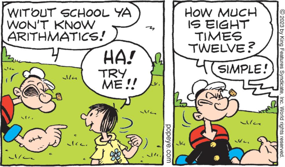 Happy OCR: WITOUT SCHOOL YA WON'T KNOW ARITHMATICS! att ??? alla vcc. HA! TRY ME!! popeye.com Ja HOW MUCH IS EIGHT TIMES TWELVE? SIMPLE! alla Ver © 2023 by King Features SyndicateInc. World rights reserved. WITOUT SCHOOL YA WON'T KNOW ARITHMATICS ! att ?? ? alla vcc . HA ! TRY ME !! popeye.com Ja HOW MUCH IS EIGHT TIMES TWELVE ? SIMPLE ! alla Ver © 2023 by King Features SyndicateInc. World rights reserved .