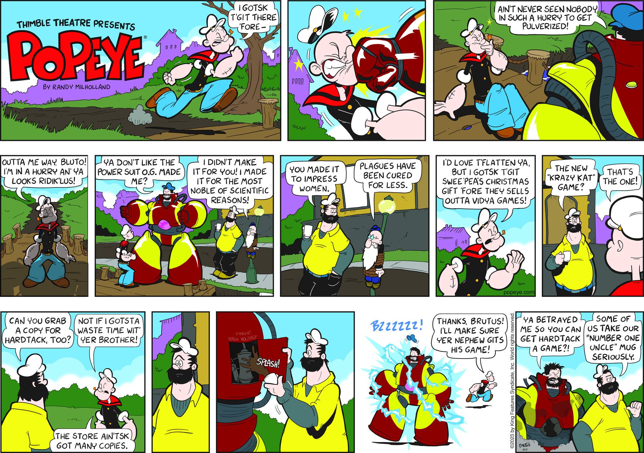 Parallel OCR: THIMBLE THEATRE PRESENTS POPEYE BY RANDY MILHOLLAND mamma OUTTA ME WAYBLUTO! I'M IN A HURRY AN' YA LOOKS RIDIK'LUS! CAN YOU GRAB A COPY FOR NOT IF I GOTSTA WASTE TIME WIT' HARDTACKTOO?YER BROTHER! YA DON'T LIKE THE POWER SUIT O.G. MADE ME? M THE STORE AIN'TSKGOT MANY COPIES. I GOTSK T'GIT THERE 'FORE- w ?????? hm Emm DANGER! HIGH VOLTAGE ???? when I DIDN'T MAKE IT FOR YOU! I MADE IT FOR THE MOST NOBLE OF SCIENTIFIC REASONS! SPLASH! YOU MADE IT TO IMPRESS WOMEN. ?? E PLAGUES HAVE BEEN CURED FOR LESS. FE AIN'T NEVER SEEN NOBODY IN SUCH A HURRY TO GET PULVERIZED! I'D LOVE T'FLATTEN YABUT I GOTSK T'GIT SWEE PEA'S CHRISTMAS GIFT FORE THEY SELLS OUTTA VIDYA GAMES! EN popeye.com BzzzZZzz! (THANKSBRUTUS! I'LL MAKE SURE YER NEPHEW GITS HIS GAME! ©2023 by King Features SyndicateInc. World rights reserved. THE NEW "KRAZY KAT" GAME? By THAT'S THE ONE! SOME OF YA BETRAYED ME SO YOU CAN US TAKE OUR GET HARDTACK "NUMBER ONE A GAME?! UNCLE" MUG SERIOUSLY. THIMBLE THEATRE PRESENTS POPEYE BY RANDY MILHOLLAND mamma OUTTA ME WAYBLUTO ! I'M IN A HURRY AN ' YA LOOKS RIDIK'LUS ! CAN YOU GRAB A COPY FOR NOT IF I GOTSTA WASTE TIME WIT ' HARDTACKTOO ? YER BROTHER ! YA DON'T LIKE THE POWER SUIT O.G. MADE ME ? M THE STORE AIN'TSKGOT MANY COPIES . I GOTSK T'GIT THERE ' FORE w ?????? hm Emm DANGER ! HIGH VOLTAGE ???? when I DIDN'T MAKE IT FOR YOU ! I MADE IT FOR THE MOST NOBLE OF SCIENTIFIC REASONS ! SPLASH ! YOU MADE IT TO IMPRESS WOMEN . ?? E PLAGUES HAVE BEEN CURED FOR LESS . FE AIN'T NEVER SEEN NOBODY IN SUCH A HURRY TO GET PULVERIZED ! I'D LOVE T'FLATTEN YABUT I GOTSK T'GIT SWEE PEA'S CHRISTMAS GIFT FORE THEY SELLS OUTTA VIDYA GAMES ! EN popeye.com BzzzZZzz ! ( THANKSBRUTUS ! I'LL MAKE SURE YER NEPHEW GITS HIS GAME ! © 2023 by King Features SyndicateInc. World rights reserved . THE NEW " KRAZY KAT " GAME ? By THAT'S THE ONE ! SOME OF YA BETRAYED ME SO YOU CAN US TAKE OUR GET HARDTACK " NUMBER ONE A GAME ?! UNCLE " MUG SERIOUSLY .
