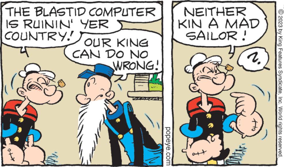 Rectangle OCR: THE BLASTID COMPUTER IS RUININ' YER COUNTRY! OUR KING CAN DO NO ? WRONG! popeye.com NEITHER KIN A MAD SAILOR! att 1. PATINE © 2023 by King Features SyndicateInc. World rights reserved. THE BLASTID COMPUTER IS RUININ ' YER COUNTRY ! OUR KING CAN DO NO ? WRONG ! popeye.com NEITHER KIN A MAD SAILOR ! att 1 . PATINE © 2023 by King Features SyndicateInc. World rights reserved .