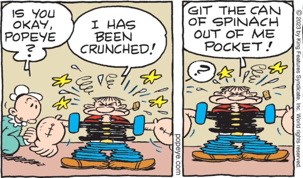 Happy OCR: IS YOU OKAYPOPEYE I HAS BEEN CRUNCHED! 30 23 ???? O popeye.com GIT THE CAN OF SPINACH OUT OF ME POCKET! OPS* © 2023 by King Features SyndicateInc. World rights reserved. IS YOU OKAYPOPEYE I HAS BEEN CRUNCHED ! 30 23 ???? O popeye.com GIT THE CAN OF SPINACH OUT OF ME POCKET ! OPS * © 2023 by King Features SyndicateInc. World rights reserved .