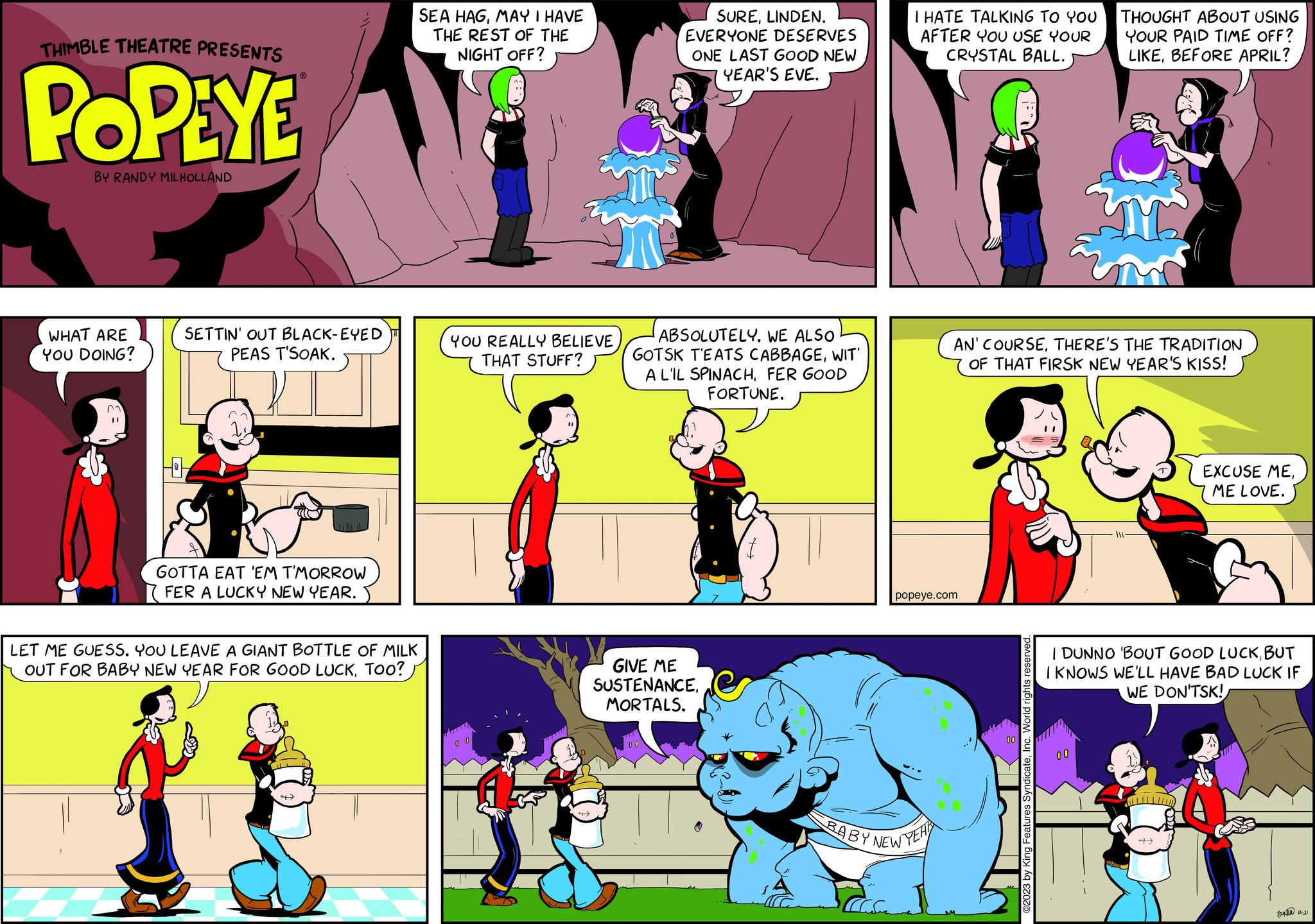 Font OCR: THIMBLE THEATRE PRESENTS POPEYE BY RANDY MILHOLLAND WHAT ARE YOU DOING? ? SETTIN' OUT BLACK-EYED PEAS T'SOAK. HH GOTTA EAT 'EM T'MORROW FER A LUCKY NEW YEAR. LET ME GUESS. YOU LEAVE A GIANT BOTTLE OF MILK OUT FOR BABY NEW YEAR FOR GOOD LUCKMAY I HAVE THE REST OF THE NIGHT OFF? YOU REALLY BELIEVE THAT STUFF? SURELINDEN. EVERYONE DESERVES ONE LAST GOOD NEW YEAR'S EVE. ABSOLUTELY. WE ALSO GOTSK T'EATS CABBAGEWIT' A L'IL SPINACHFER GOOD FORTUNE. GIVE ME SUSTENANCEMORTALS. I HATE TALKING TO YOU AFTER YOU USE YOUR CRYSTAL BALL. popeye.com BABY NEW YEAR AN' COURSETHERE'S THE TRADITION OF THAT FIRSK NEW YEAR'S KISS! ©2023 by King Features SyndicateInc. World rights reserved. THOUGHT ABOUT USING YOUR PAID TIME OFF? LIKEBEFORE APRIL? 00 I DUNNO 'BOUT GOOD LUCKBUT I KNOWS WE'LL HAVE BAD LUCK IF WE DON'TSK! EXCUSE MEME LOVE. + 7212-31 THIMBLE THEATRE PRESENTS POPEYE BY RANDY MILHOLLAND WHAT ARE YOU DOING ? ? SETTIN ' OUT BLACK - EYED PEAS T'SOAK . HH GOTTA EAT ' EM T'MORROW FER A LUCKY NEW YEAR . LET ME GUESS . YOU LEAVE A GIANT BOTTLE OF MILK OUT FOR BABY NEW YEAR FOR GOOD LUCKToo ?SEA HAGMAY I HAVE THE REST OF THE NIGHT OFF ? YOU REALLY BELIEVE THAT STUFF ? SURELINDEN . EVERYONE DESERVES ONE LAST GOOD NEW YEAR'S EVE . ABSOLUTELY . WE ALSO GOTSK T'EATS CABBAGEWIT ' A L'IL SPINACHFER GOOD FORTUNE . GIVE ME SUSTENANCEMORTALS . I HATE TALKING TO YOU AFTER YOU USE YOUR CRYSTAL BALL . popeye.com BABY NEW YEAR AN ' COURSETHERE'S THE TRADITION OF THAT FIRSK NEW YEAR'S KISS ! © 2023 by King Features SyndicateInc. World rights reserved . THOUGHT ABOUT USING YOUR PAID TIME OFF ? LIKEBEFORE APRIL ? 00 I DUNNO ' BOUT GOOD LUCKBUT I KNOWS WE'LL HAVE BAD LUCK IF WE DON'TSK ! EXCUSE MEME LOVE . + 7212-31