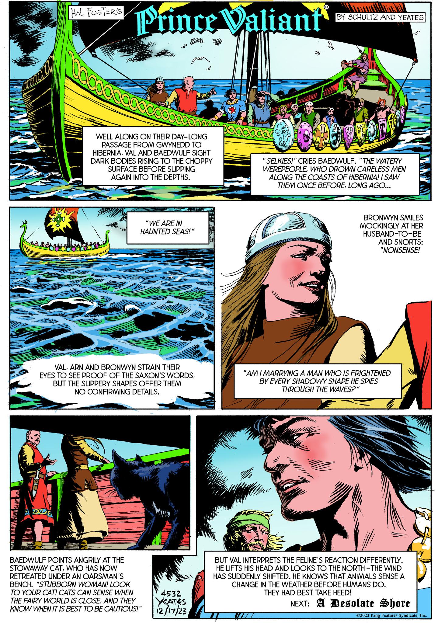 Comic book OCR: aruara HAL FOSTER'S Prince Valiant WELL ALONG ON THEIR DAY-LONG PASSAGE FROM GWYNEDD TO HIBERNIAVAL AND BAEDWULF SIGHT DARK BODIES RISING TO THE CHOPPY SURFACE BEFORE SLIPPING AGAIN INTO THE DEPTHS. "WE ARE IN HAUNTED SEAS!" VALARN AND BRONWYN STRAIN THEIR EYES TO SEE PROOF OF THE SAXON'S WORDSBUT THE SLIPPERY SHAPES OFFER THEM NO CONFIRMING DETAILS. BAEDWULF POINTS ANGRILY AT THE STOWAWAY CATWHO HAS NOW RETREATED UNDER AN OARSMAN'S BENCH. "STUBBORN WOMAN! LOOK TO YOUR CAT! CATS CAN SENSE WHEN THE FAIRY WORLD IS CLOSEAND THEY KNOW WHEN IT IS BEST TO BE CAUTIOUS!" 4532 YEATES 12/17/23 18 BY SCHULTZ AND YEATES SELKIES!" CRIES BAEDWULF. "THE WATERY WEREPEOPLEWHO DROWN CARELESS MEN ALONG THE COASTS OF HIBERNIA! I SAW THEM ONCE BEFORELONG AGO... BRONWYN SMILES MOCKINGLY AT HER HUSBAND-TO-BE AND SNORTS: "NONSENSE! "AM I MARRYING A MAN WHO IS FRIGHTENED BY EVERY SHADOWY SHAPE HE SPIES THROUGH THE WAVES?" BUT VAL INTERPRETS THE FELINE'S REACTION DIFFERENTLY. HE LIFTS HIS HEAD AND LOOKS TO THE NORTH-THE WIND HAS SUDDENLY SHIFTED. HE KNOWS THAT ANIMALS SENSE A CHANGE IN THE WEATHER BEFORE HUMANS DO. THEY HAD BEST TAKE HEED! NEXT: A Desolate Shore ?2023 King Features SyndicateInc. aruara HAL FOSTER'S Prince Valiant WELL ALONG ON THEIR DAY - LONG PASSAGE FROM GWYNEDD TO HIBERNIAVAL AND BAEDWULF SIGHT DARK BODIES RISING TO THE CHOPPY SURFACE BEFORE SLIPPING AGAIN INTO THE DEPTHS . " WE ARE IN HAUNTED SEAS ! " VALARN AND BRONWYN STRAIN THEIR EYES TO SEE PROOF OF THE SAXON'S WORDSBUT THE SLIPPERY SHAPES OFFER THEM NO CONFIRMING DETAILS . BAEDWULF POINTS ANGRILY AT THE STOWAWAY CATWHO HAS NOW RETREATED UNDER AN OARSMAN'S BENCH . " STUBBORN WOMAN ! LOOK TO YOUR CAT ! CATS CAN SENSE WHEN THE FAIRY WORLD IS CLOSEAND THEY KNOW WHEN IT IS BEST TO BE CAUTIOUS ! " 4532 YEATES 12/17/23 18 BY SCHULTZ AND YEATES SELKIES ! " CRIES BAEDWULF . " THE WATERY WEREPEOPLEWHO DROWN CARELESS MEN ALONG THE COASTS OF HIBERNIA ! I SAW THEM ONCE BEFORELONG AGO ... BRONWYN SMILES MOCKINGLY AT HER HUSBAND - TO - BE AND SNORTS : " NONSENSE ! " AM I MARRYING A MAN WHO IS FRIGHTENED BY EVERY SHADOWY SHAPE HE SPIES THROUGH THE WAVES ? " BUT VAL INTERPRETS THE FELINE'S REACTION DIFFERENTLY . HE LIFTS HIS HEAD AND LOOKS TO THE NORTH - THE WIND HAS SUDDENLY SHIFTED . HE KNOWS THAT ANIMALS SENSE A CHANGE IN THE WEATHER BEFORE HUMANS DO . THEY HAD BEST TAKE HEED ! NEXT : A Desolate Shore ?2023 King Features Syndicate