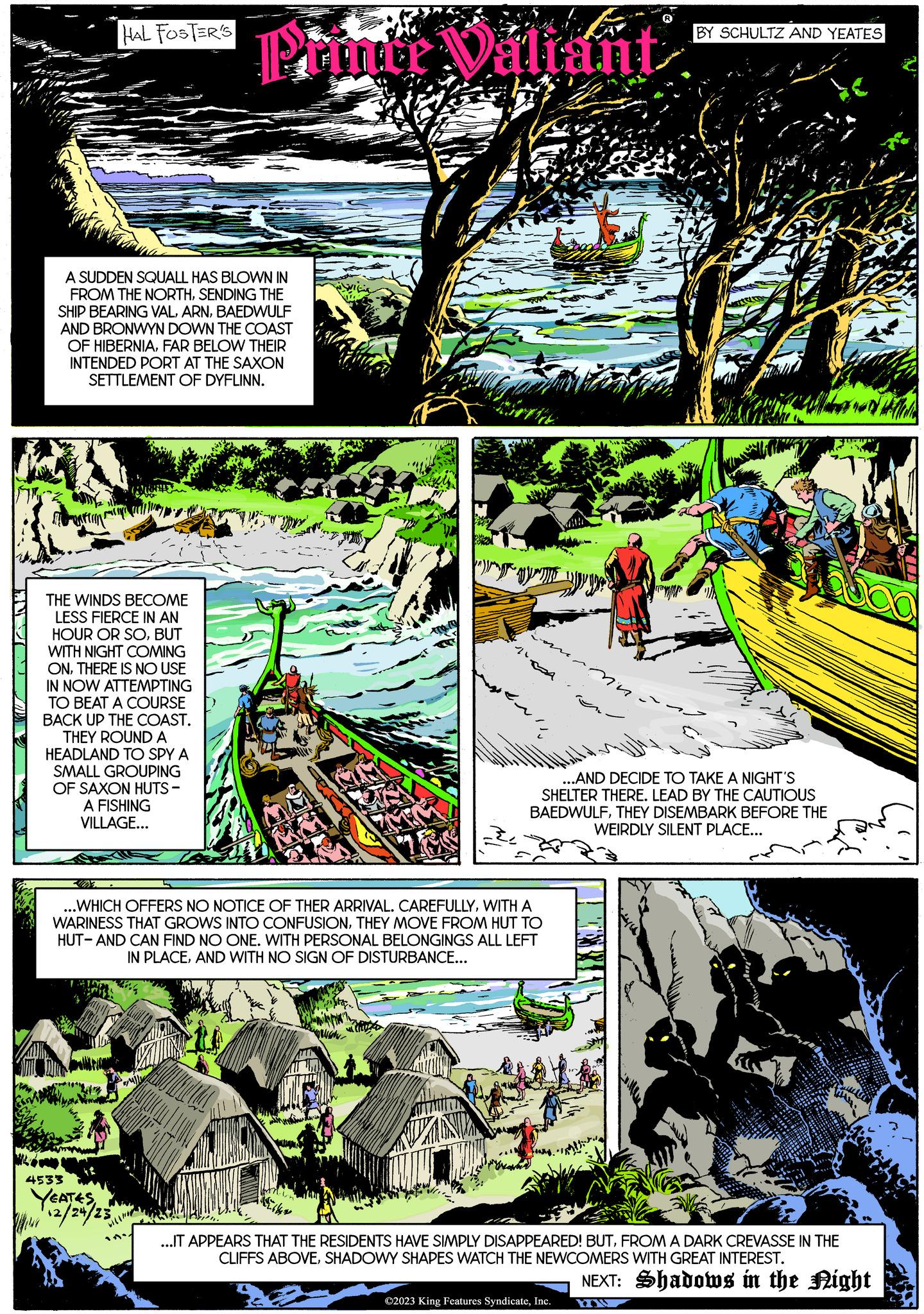 Art OCR: HAL FOSTER'S A SUDDEN SQUALL HAS BLOWN IN FROM THE NORTHSENDING THE SHIP BEARING VALBAEDWULF AND BRONWYN DOWN THE COAST OF HIBERNIAFAR BELOW THEIR INTENDED PORT AT THE SAXON SETTLEMENT OF DYFLINN. THE WINDS BECOME LESS FIERCE IN AN HOUR OR SOBUT WITH NIGHT COMING ONTHERE IS NO USE IN NOW ATTEMPTING TO BEAT A COURSE BACK UP THE COAST. THEY ROUND A HEADLAND TO SPY A SMALL GROUPING OF SAXON HUTS- A FISHING VILLAGE... 4533 YEATES 1462/24/23 Punti Valiant WIL Conn 13 ...WHICH OFFERS NO NOTICE OF THER ARRIVAL. CAREFULLYWITH A WARINESS THAT GROWS INTO CONFUSIONTHEY MOVE FROM HUT TO HUT-AND CAN FIND NO ONE. WITH PERSONAL BELONGINGS ALL LEFT IN PLACEAND WITH NO SIGN OF DISTURBANCE... ...AND DECIDE TO TAKE A NIGHT'S SHELTER THERE. LEAD BY THE CAUTIOUS BAEDWULFTHEY DISEMBARK BEFORE THE WEIRDLY SILENT PLACE... BY SCHULTZ AND YEATES ...IT APPEARS THAT THE RESIDENTS HAVE SIMPLY DISAPPEARED! BUTFROM A DARK CREVASSE IN THE CLIFFS ABOVESHADOWY SHAPES WATCH THE NEWCOMERS WITH GREAT INTEREST. NEXT: Shadows in the Night ©2023 King Features SyndicateInc. MW L HAL FOSTER'S A SUDDEN SQUALL HAS BLOWN IN FROM THE NORTHSENDING THE SHIP BEARING VALBAEDWULF AND BRONWYN DOWN THE COAST OF HIBERNIAFAR BELOW THEIR INTENDED PORT AT THE SAXON SETTLEMENT OF DYFLINN . THE WINDS BECOME LESS FIERCE IN AN HOUR OR SOBUT WITH NIGHT COMING ONTHERE IS NO USE IN NOW ATTEMPTING TO BEAT A COURSE BACK UP THE COAST . THEY ROUND A HEADLAND TO SPY A SMALL GROUPING OF SAXON HUTS A FISHING VILLAGE ... 4533 YEATES 1462/24/23 Punti Valiant WIL Conn 13 ... WHICH OFFERS NO NOTICE OF THER ARRIVAL . CAREFULLYWITH A WARINESS THAT GROWS INTO CONFUSIONTHEY MOVE FROM HUT TO HUT - AND CAN FIND NO ONE . WITH PERSONAL BELONGINGS ALL LEFT IN PLACEAND WITH NO SIGN OF DISTURBANCE ... ... AND DECIDE TO TAKE A NIGHT'S SHELTER THERE . LEAD BY THE CAUTIOUS BAEDWULFTHEY DISEMBARK BEFORE THE WEIRDLY SILENT PLACE ... BY SCHULTZ AND YEATES ... IT APPEARS THAT THE RESIDENTS HAVE SIMPLY DISAPPEARED ! BUTFROM A DARK CREVASSE IN THE CLIFFS ABOVESHADOWY SHAPES WATCH THE NEWCOMERS WITH GREAT INTEREST . NEXT : Shadows in the Night © 2023 King Features SyndicateInc. MW L