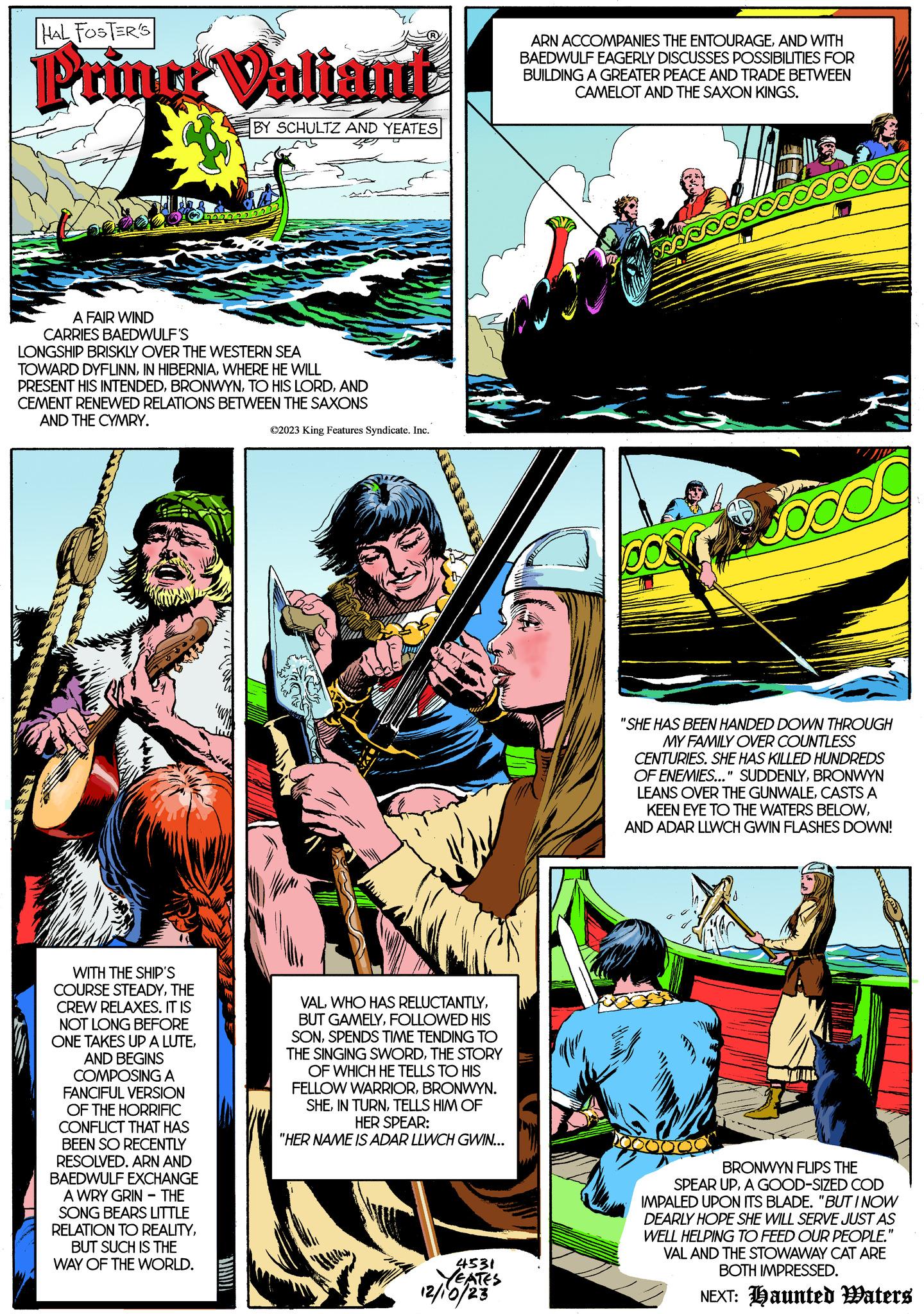 Slope OCR: HAL FOSTER'S Printr Valiant BY SCHULTZ AND YEATES A FAIR WIND CARRIES BAEDWULF'S LONGSHIP BRISKLY OVER THE WESTERN SEA TOWARD DYFLINNWHERE HE WILL PRESENT HIS INTENDEDAND CEMENT RENEWED RELATIONS BETWEEN THE SAXONS AND THE CYMRY. 333 WITH THE SHIP'S COURSE STEADYTHE CREW RELAXES. IT IS NOT LONG BEFORE ONE TAKES UP A LUTEAND BEGINS COMPOSING A FANCIFUL VERSION OF THE HORRIFIC CONFLICT THAT HAS BEEN SO RECENTLY RESOLVED. ARN AND BAEDWULF EXCHANGE A WRY GRIN - THE SONG BEARS LITTLE RELATION TO REALITYBUT SUCH IS THE WAY OF THE WORLD. ©2023 King Features Syndicate. Inc. VALFOLLOWED HIS SONSPENDS TIME TENDING TO THE SINGING SWORDTHE STORY OF WHICH HE TELLS TO HIS FELLOW WARRIORBRONWYN. SHETELLS HIM OF HER SPEAR: "HER NAME IS ADAR LLWCH GWIN... 4531 YEATES 12/10/23 ARN ACCOMPANIES THE ENTOURAGEAND WITH BAEDWULF EAGERLY DISCUSSES POSSIBILITIES FOR BUILDING A GREATER PEACE AND TRADE BETWEEN CAMELOT AND THE SAXON KINGS. book a pook "SHE HAS BEEN HANDED DOWN THROUGH MY FAMILY OVER COUNTLESS CENTURIES. SHE HAS KILLED HUNDREDS OF ENEMIES..." SUDDENLYBRONWYN LEANS OVER THE GUNWALECASTS A KEEN EYE TO THE WATERS BELOWAND ADAR LLWCH GWIN FLASHES DOWN! BRONWYN FLIPS THE SPEAR UPA GOOD-SIZED COD IMPALED UPON ITS BLADE. "BUT I NOW DEARLY HOPE SHE WILL SERVE JUST AS WELL HELPING TO FEED OUR PEOPLE." VAL AND THE STOWAWAY CAT ARE BOTH IMPRESSED. NEXT: Haunted Waters HAL FOSTER'S Printr Valiant BY SCHULTZ AND YEATES A FAIR WIND CARRIES BAEDWULF'S LONGSHIP BRISKLY OVER THE WESTERN SEA TOWARD DYFLINNIN HIBERNIAWHERE HE WILL PRESENT HIS INTENDEDTO HIS LORDAND CEMENT RENEWED RELATIONS BETWEEN THE SAXONS AND THE CYMRY . 333 WITH THE SHIP'S COURSE STEADYTHE CREW RELAXES . IT IS NOT LONG BEFORE ONE TAKES UP A LUTEAND BEGINS COMPOSING A FANCIFUL VERSION OF THE HORRIFIC CONFLICT THAT HAS BEEN SO RECENTLY RESOLVED . ARN AND BAEDWULF EXCHANGE A WRY GRIN - THE SONG BEARS LITTLE RELATION TO REALITYBUT SUCH IS THE WAY OF THE WORLD . © 2023 King Features Syndicate . Inc. VALWHO HAS RELUCTANTLYBUT GAMELYFOLLOWED HIS SONSPENDS TIME TENDING TO THE SINGING SWORDTHE STORY OF WHICH HE TELLS TO HIS FELLOW WARRIORBRONWYN . SHEIN TURNTELLS HIM OF HER SPEAR : " HER NAME IS ADAR LLWCH GWIN ... 4531 YEATES 12/10/23 ARN ACCOMPANIES THE ENTOURAGEAND WITH BAEDWULF EAGERLY DISCUSSES POSSIBILITIES FOR BUILDING A GREATER PEACE AND TRADE BETWEEN CAMELOT AND THE SAXON KINGS . book a pook " SHE HAS BEEN HANDED DOWN THROUGH MY FAMILY OVER COUNTLESS CENTURIES . SHE HAS KILLED HUNDREDS OF ENEMIES ... " SUDDENLYBRONWYN LEANS OVER THE GUNWALECASTS A KEEN EYE TO THE WATERS BELOWAND ADAR LLWCH GWIN FLASHES DOWN ! BRONWYN FLIPS THE SPEAR UPA GOOD - SIZED COD IMPALED UPON ITS BLADE . " BUT I NOW DEARLY HOPE SHE WILL SERVE JUST AS WELL HELPING TO FEED OUR PEOPLE . " VAL AND THE STOWAWAY CAT ARE BOTH IMPRESSED . NEXT : Haunted Waters