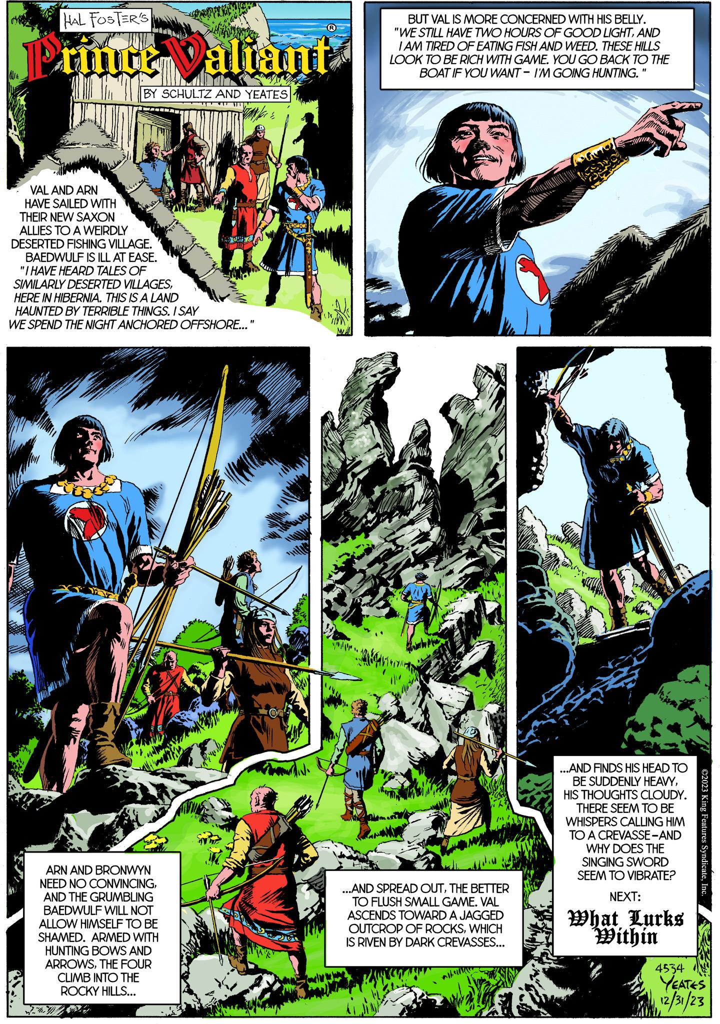 Art Faces (1) OCR: HAL FOSTER'S Prince Valiant BY SCHULTZ AND YEATES STAN for E VAL AND ARN HAVE SAILED WITH THEIR NEW SAXON ALLIES TO A WEIRDLY DESERTED FISHING VILLAGE. BAEDWULF IS ILL AT EASE. "I HAVE HEARD TALES OF SIMILARLY DESERTED VILLAGESHERE IN HIBERNIA. THIS IS A LAND HAUNTED BY TERRIBLE THINGS. I SAY WE SPEND THE NIGHT ANCHORED OFFSHORE..." Allika ARN AND BRONWYN NEED NO CONVINCINGAND THE GRUMBLING BAEDWULF WILL NOT ALLOW HIMSELF TO BE SHAMED. ARMED WITH HUNTING BOWS AND ARROWSTHE FOUR CLIMB INTO THE ROCKY HILLS... you BUT VAL IS MORE CONCERNED WITH HIS BELLY. "WE STILL HAVE TWO HOURS OF GOOD LIGHTAND I AM TIRED OF EATING FISH AND WEED. THESE HILLS LOOK TO BE RICH WITH GAME. YOU GO BACK TO THE BOAT IF YOU WANT- I'M GOING HUNTING. "1 ...AND SPREAD OUTTHE BETTER TO FLUSH SMALL GAME. VAL ASCENDS TOWARD A JAGGED OUTCROP OF ROCKSWHICH IS RIVEN BY DARK CREVASSES... ...AND FINDS HIS HEAD TO BE SUDDENLY HEAVYHIS THOUGHTS CLOUDY. THERE SEEM TO BE WHISPERS CALLING HIM TO A CREVASSE-AND WHY DOES THE SINGING SWORD SEEM TO VIBRATE? NEXT: What Lurks Within 4534 HOR ©2023 King Features SyndicateInc YEATES 12/31/23 HAL FOSTER'S Prince Valiant BY SCHULTZ AND YEATES STAN for E VAL AND ARN HAVE SAILED WITH THEIR NEW SAXON ALLIES TO A WEIRDLY DESERTED FISHING VILLAGE . BAEDWULF IS ILL AT EASE . " I HAVE HEARD TALES OF SIMILARLY DESERTED VILLAGESHERE IN HIBERNIA . THIS IS A LAND HAUNTED BY TERRIBLE THINGS . I SAY WE SPEND THE NIGHT ANCHORED OFFSHORE ... " Allika ARN AND BRONWYN NEED NO CONVINCINGAND THE GRUMBLING BAEDWULF WILL NOT ALLOW HIMSELF TO BE SHAMED . ARMED WITH HUNTING BOWS AND ARROWSTHE FOUR CLIMB INTO THE ROCKY HILLS ... you BUT VAL IS MORE CONCERNED WITH HIS BELLY . " WE STILL HAVE TWO HOURS OF GOOD LIGHTAND I AM TIRED OF EATING FISH AND WEED . THESE HILLS LOOK TO BE RICH WITH GAME . YOU GO BACK TO THE BOAT IF YOU WANT- I'M GOING HUNTING . " 1 ... AND SPREAD OUTTHE BETTER TO FLUSH SMALL GAME . VAL ASCENDS TOWARD A JAGGED OUTCROP OF ROCKSWHICH IS RIVEN BY DARK CREVASSES ... ... AND FINDS HIS HEAD TO BE SUDDENLY HEAVYHIS THOUGHTS CLOUDY . THERE SEEM TO BE WHISPERS CALLING HIM TO A CREVASSE - AND WHY DOES THE SINGING SWORD SEEM TO VIBRATE ? NEXT : What Lurks Within 4534 HOR © 2023 King Features SyndicateInc YEATES 12/31/23