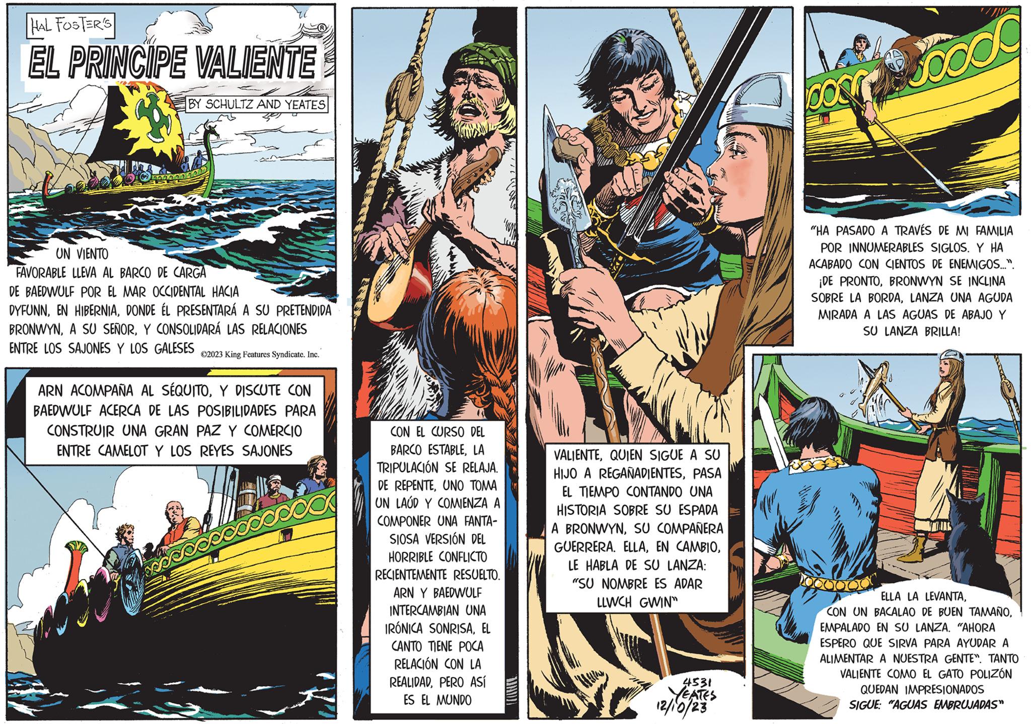 Font OCR: HAL FOSTER'S EL PRINCIPE VALIENTE BY SCHULTZ AND YEATES 0000000002 UN VIENTO FAVORABLE LLEVA AL BARCO DE CARGA DE BAEDWULF POR EL MAR OCCIDENTAL HACIA DYFUNNDONDE ÉL PRESENTARÁ A SU PRETENDIDA BRONWYNY CONSOLIDARÁ LAS RELACIONES ENTRE LOS SAJONES Y LOS GALESES ?2023 King Features Syndicate. Inc. ARN ACOMPAÑA AL SÉQUITOY DISCUTE CON BAEDWULF ACERCA DE LAS POSIBILIDADES PARA CONSTRUIR UNA GRAN PAZ Y COMERCIO ENTRE CAMELOT Y LOS REYES SAJONES ca CON EL CURSO DEL BARCO ESTABLELA TRIPULACIÓN SE RELAJA. DE REPENTEUNO TOMA UN LAUD Y COMIENZA A COMPONER UNA FANTA- SIOSA VERSIÓN DEL HORRIBLE CONFLICTO RECIENTEMENTE RESUELTO. ARN Y BAEDWULF INTERCAMBIAN UNA IRÓNICA SONRISAEL CANTO TIENE POCA RELACIÓN CON LA REALIDADPERO ASÍ ES EL MUNDO seil VALIENTEQUIEN SIGUE A SU HIJO A REGAÑADIENTESPASA EL TIEMPO CONTANDO UNA HISTORIA SOBRE SU ESPADA A BRONWYNSU COMPAÑERA GUERRERA. ELLALE HABLA DE SU LANZA: "SU NOMBRE ES ADAR LLWCH GWIN™ 4531 YEATES 12/10/23 COS Jococ "HA PASADO A TRAVÉS DE MI FAMILIA POR INNUMERABLES SIGLOS. Y HA ACABADO CON CIENTOS DE ENEMIGOS...". ¡DE PRONTOBRONWYN SE INCLINA SOBRE LA BORDALANZA UNA AGUDA MIRADA A LAS AGUAS DE ABAJO Y SU LANZA BRILLA! ELLA LA LEVANTAEMPALADO EN SU LANZA. "AHORA ESPERO QUE SIRVA PARA AYUDAR A ALIMENTAR A NUESTRA GENTE". TANTO VALIENTE COMO EL GATO POLIZÓN QUEDAN IMPRESIONADOS SIGUE: "AGUAS EMBRUJADAS" HAL FOSTER'S EL PRINCIPE VALIENTE BY SCHULTZ AND YEATES 0000000002 UN VIENTO FAVORABLE LLEVA AL BARCO DE CARGA DE BAEDWULF POR EL MAR OCCIDENTAL HACIA DYFUNNEN HIBERNIADONDE ÉL PRESENTARÁ A SU PRETENDIDA BRONWYNA SU SEÑORY CONSOLIDARÁ LAS RELACIONES ENTRE LOS SAJONES Y LOS GALESES ?2023 King Features Syndicate . Inc. ARN ACOMPAÑA AL SÉQUITOY DISCUTE CON BAEDWULF ACERCA DE LAS POSIBILIDADES PARA CONSTRUIR UNA GRAN PAZ Y COMERCIO ENTRE CAMELOT Y LOS REYES SAJONES ca CON EL CURSO DEL BARCO ESTABLELA TRIPULACIÓN SE RELAJA . DE REPENTEUNO TOMA UN LAUD Y COMIENZA A COMPONER UNA FANTA SIOSA VERSIÓN DEL HORRIBLE CONFLICTO RECIENTEMENTE RESUELTO . ARN Y BAEDWULF INTERCAMBIAN UNA IRÓNICA SONRISAEL CANTO TIENE POCA RELACIÓN CON LA REALIDADPERO ASÍ ES EL MUNDO seil VALIENTEQUIEN SIGUE A SU HIJO A REGAÑADIENTESPASA EL TIEMPO CONTANDO UNA HISTORIA SOBRE SU ESPADA A BRONWYNSU COMPAÑERA GUERRERA . ELLAEN CAMBIOLE HABLA DE SU LANZA : " SU NOMBRE ES ADAR LLWCH GWIN ™ 4531 YEATES 12/10/23 COS Jococ " HA PASADO A TRAVÉS DE MI FAMILIA POR INNUMERABLES SIGLOS . Y HA ACABADO CON CIENTOS DE ENEMIGOS ... " . ¡ DE PRONTOBRONWYN SE INCLINA SOBRE LA BORDALANZA UNA AGUDA MIRADA A LAS AGUAS DE ABAJO Y SU LANZA BRILLA ! ELLA LA LEVANTACON UN BACALAO DE BUEN TAMAÑOEMPALADO EN SU LANZA . " AHORA ESPERO QUE SIRVA PARA AYUDAR A ALIMENTAR A NUESTRA GENTE " . TANTO VALIENTE COMO EL GATO POLIZÓN QUEDAN IMPRESIONADOS SIGUE : " AGUAS EMBRUJADAS "