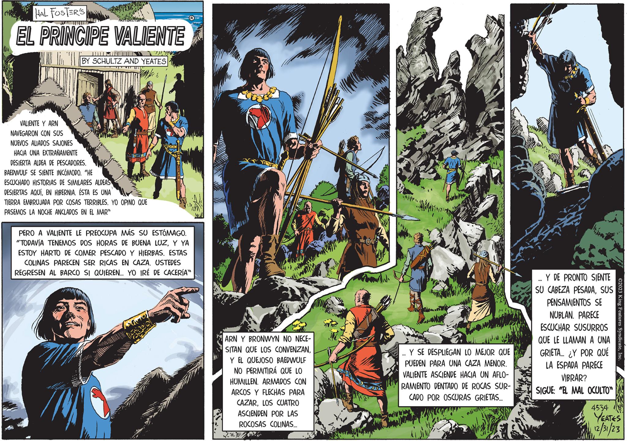 Fictional character OCR: HAL FOSTER'S EL PRINCIPE VALIENTE VALIENTE Y ARN NAVEGARON CON SUS 1' BY SCHULTZ AND YEATES NUEVOS ALIADOS SAJONES HACIA UNA EXTRAÑAMENTE DESIERTA ALDEA DE PESCADORES. BAEDWULF SE SIENTE INCÓMODO. "HE ESCUCHADO HISTORIAS DE SIMILARES ALDEAS DESIERTAS AQUÍEN HIBERNIA. ÉSTA ES UNA TIERRA EMBRUJADA POR COSAS TERRIBLES. YO OPINO QUE PASEMOS LA NOCHE ANCLADOS EN EL MAR" KAD CHIE Y R PERO A VALIENTE LE PREOCUPA MÁS SU ESTÓMAGO. "TODAVÍA TENEMOS DOS HORAS DE BUENA LUZY YA ESTOY HARTO DE COMER PESCADO Y HIERBAS. ESTAS COLINAS PARECEN SER RICAS EN CAZA. USTEDES REGRESEN AL BARCO SI QUIEREN.... YO IRÉ DE CACERÍA" ARN Y BRONWYN NO NECE- SITAN QUE LOS CONVENZANY EL QUEJOSO BAEDWULF NO PERMITIRÁ QUE LO HUMILLEN. ARMADOS CON ARCOS Y FLECHAS PARA CAZARLOS CUATRO ASCIENDEN POR LAS ROCOSAS COLINAS... ZEWA ON Y SE DESPLIEGAN LO MEJOR QUE PUEDEN PARA UNA CAZA MENOR. VALIENTE ASCIENDE HACIA UN AFLO- RAMIENTO DENTADO DE ROCAS SUR- CADO POR OSCURAS GRIETAS... Y DE PRONTO SIENTE SU CABEZA PESADASUS **** PENSAMIENTOS SE NUBLAN. PARECE ESCUCHAR SUSURROS QUE LE LLAMAN A UNA GRIETA... ¿Y POR QUÉ LA ESPADA PARECE VIBRAR? SIGUE: "EL MAL OCULTO" 4534 ?2023 King Features SyndicateInc. YEATES 12/31/23 HAL FOSTER'S EL PRINCIPE VALIENTE VALIENTE Y ARN NAVEGARON CON SUS 1 ' BY SCHULTZ AND YEATES NUEVOS ALIADOS SAJONES HACIA UNA EXTRAÑAMENTE DESIERTA ALDEA DE PESCADORES . BAEDWULF SE SIENTE INCÓMODO . " HE ESCUCHADO HISTORIAS DE SIMILARES ALDEAS DESIERTAS AQUÍEN HIBERNIA . ÉSTA ES UNA TIERRA EMBRUJADA POR COSAS TERRIBLES . YO OPINO QUE PASEMOS LA NOCHE ANCLADOS EN EL MAR " KAD CHIE Y R PERO A VALIENTE LE PREOCUPA MÁS SU ESTÓMAGO . " TODAVÍA TENEMOS DOS HORAS DE BUENA LUZY YA ESTOY HARTO DE COMER PESCADO Y HIERBAS . ESTAS COLINAS PARECEN SER RICAS EN CAZA . USTEDES REGRESEN AL BARCO SI QUIEREN .... YO IRÉ DE CACERÍA " ARN Y BRONWYN NO NECE SITAN QUE LOS CONVENZANY EL QUEJOSO BAEDWULF NO PERMITIRÁ QUE LO HUMILLEN . ARMADOS CON ARCOS Y FLECHAS PARA CAZARLOS CUATRO ASCIENDEN POR LAS ROCOSAS COLINAS ... ZEWA ON Y SE DESPLIEGAN LO MEJOR QUE PUEDEN PARA UNA CAZA MENOR . VALIENTE ASCIENDE HACIA UN AFLO RAMIENTO DENTADO DE ROCAS SUR CADO POR OSCURAS GRIETAS ... Y DE PRONTO SIENTE SU CABEZA PESADASUS **** PENSAMIENTOS SE NUBLAN . PARECE ESCUCHAR SUSURROS QUE LE LLAMAN A UNA GRIETA ... ¿ Y POR QUÉ LA ESPADA PARECE VIBRAR ? SIGUE : " EL MAL OCULTO " 4534 ?2023 King Features SyndicateInc. YEATES 12/31/23