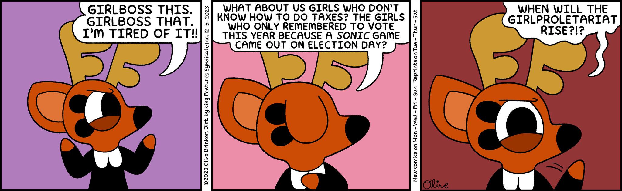 Symmetry OCR: GIRLBOSS THIS. GIRLBOSS THAT. I'M TIRED OF IT!! 32 ©2023 Olive BrinkerDist. by King Features Syndicate Inc. 12-5-2023 WHAT ABOUT US GIRLS WHO DON'T KNOW HOW TO DO TAXES? THE GIRLS WHO ONLY REMEMBERED TO VOTE THIS YEAR BECAUSE A SONIC GAME CAME OUT ON ELECTION DAY? 2/5 & New comics on Mon - Wed - Fri - Sun Reprints on Tue - Thur - Sat Olive WHEN WILL THE GIRLPROLETARIAT RISE?!? O GIRLBOSS THIS . GIRLBOSS THAT . I'M TIRED OF IT !! 32 © 2023 Olive BrinkerDist . by King Features Syndicate Inc. 12-5-2023 WHAT ABOUT US GIRLS WHO DON'T KNOW HOW TO DO TAXES ? THE GIRLS WHO ONLY REMEMBERED TO VOTE THIS YEAR BECAUSE A SONIC GAME CAME OUT ON ELECTION DAY ? 2/5 & New comics on Mon - Wed - Fri - Sun Reprints on Tue - Thur - Sat Olive WHEN WILL THE GIRLPROLETARIAT RISE ? ! ? O