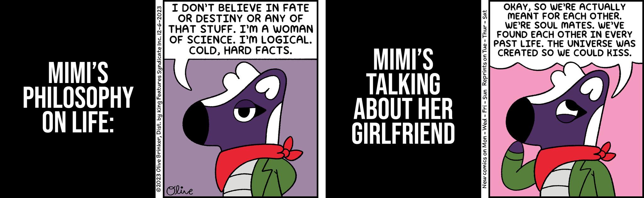 Pleased OCR: MIMI'S PHILOSOPHY ON LIFE: ?2023 Olive BrinkerDist. by King Features Syndicate Inc. 12-6-2023 I DON'T BELIEVE IN FATE OR DESTINY OR ANY OF THAT STUFF. I'M A WOMAN OF SCIENCE. I'M LOGICAL. COLDHARD FACTS. Olive MIMI'S TALKING ABOUT HER GIRLFRIEND New comics on Mon - Wed-Fri - Sun Reprints on Tue - Thur - Sat OKAYSO WE'RE ACTUALLY MEANT FOR EACH OTHER. WE'RE SOUL MATES. WE'VE FOUND EACH OTHER IN EVERY PAST LIFE. THE UNIVERSE WAS CREATED SO WE COULD KISS. MIMI'S PHILOSOPHY ON LIFE : ?2023 Olive BrinkerDist . by King Features Syndicate Inc. 12-6-2023 I DON'T BELIEVE IN FATE OR DESTINY OR ANY OF THAT STUFF . I'M A WOMAN OF SCIENCE . I'M LOGICAL . COLDHARD FACTS . Olive MIMI'S TALKING ABOUT HER GIRLFRIEND New comics on Mon - Wed - Fri - Sun Reprints on Tue - Thur - Sat OKAYSO WE'RE ACTUALLY MEANT FOR EACH OTHER . WE'RE SOUL MATES . WE'VE FOUND EACH OTHER IN EVERY PAST LIFE . THE UNIVERSE WAS CREATED SO WE COULD KISS .