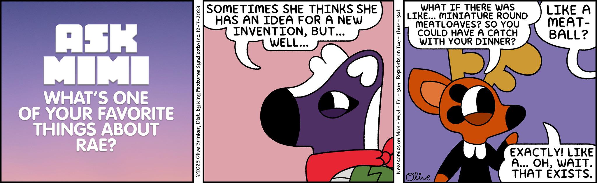 Rectangle OCR: ASK MIMI WHAT'S ONE OF YOUR FAVORITE THINGS ABOUT RAE? ?2023 Olive BrinkerDist. by King Features Syndicate Inc. 12-7-2023 SOMETIMES SHE THINKS SHE HAS AN IDEA FOR A NEW INVENTIONBUT... WELL... New comics on Mon - Wed - Fri - Sun Reprints on Tue - Thur - Sat WHAT IF THERE WAS LIKE... MINIATURE ROUND MEATLOAVES? SO YOU COULD HAVE A CATCH WITH YOUR DINNER? Olive LIKE A MEAT- BALL? EXACTLY! LIKE A... OHWAIT. THAT EXISTS. ASK MIMI WHAT'S ONE OF YOUR FAVORITE THINGS ABOUT RAE ? ?2023 Olive BrinkerDist . by King Features Syndicate Inc. 12-7-2023 SOMETIMES SHE THINKS SHE HAS AN IDEA FOR A NEW INVENTIONBUT ... WELL ... New comics on Mon - Wed - Fri - Sun Reprints on Tue - Thur - Sat WHAT IF THERE WAS LIKE ... MINIATURE ROUND MEATLOAVES ? SO YOU COULD HAVE A CATCH WITH YOUR DINNER ? Olive LIKE A MEAT BALL ? EXACTLY ! LIKE A ... OHWAIT . THAT EXISTS .