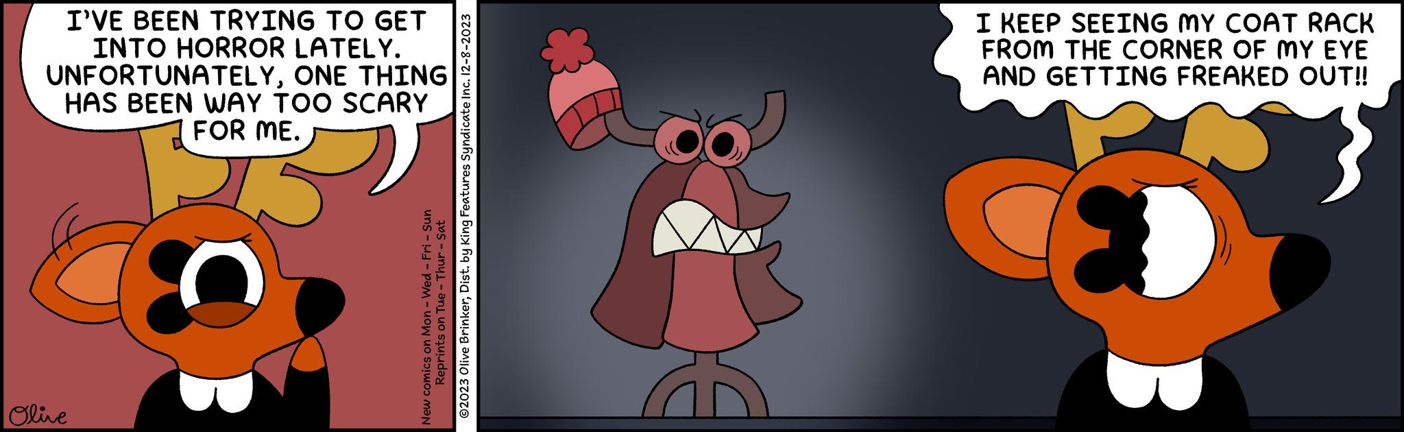 Fictional character OCR: I'VE BEEN TRYING TO GET INTO HORROR LATELY. UNFORTUNATELYONE THING HAS BEEN WAY TOO SCARY FOR ME. Olive New comics on Mon - Wed - Fri - Sun ©2023 Olive BrinkerDist. by King Features Syndicate Inc. 12-8-2023 Reprints on Tue - Thur - Sat I KEEP SEEING MY COAT RACK FROM THE CORNER OF MY EYE AND GETTING FREAKED OUT!! I'VE BEEN TRYING TO GET INTO HORROR LATELY . UNFORTUNATELYONE THING HAS BEEN WAY TOO SCARY FOR ME . Olive New comics on Mon - Wed - Fri - Sun © 2023 Olive BrinkerDist . by King Features Syndicate Inc. 12-8-2023 Reprints on Tue - Thur - Sat I KEEP SEEING MY COAT RACK FROM THE CORNER OF MY EYE AND GETTING FREAKED OUT !!