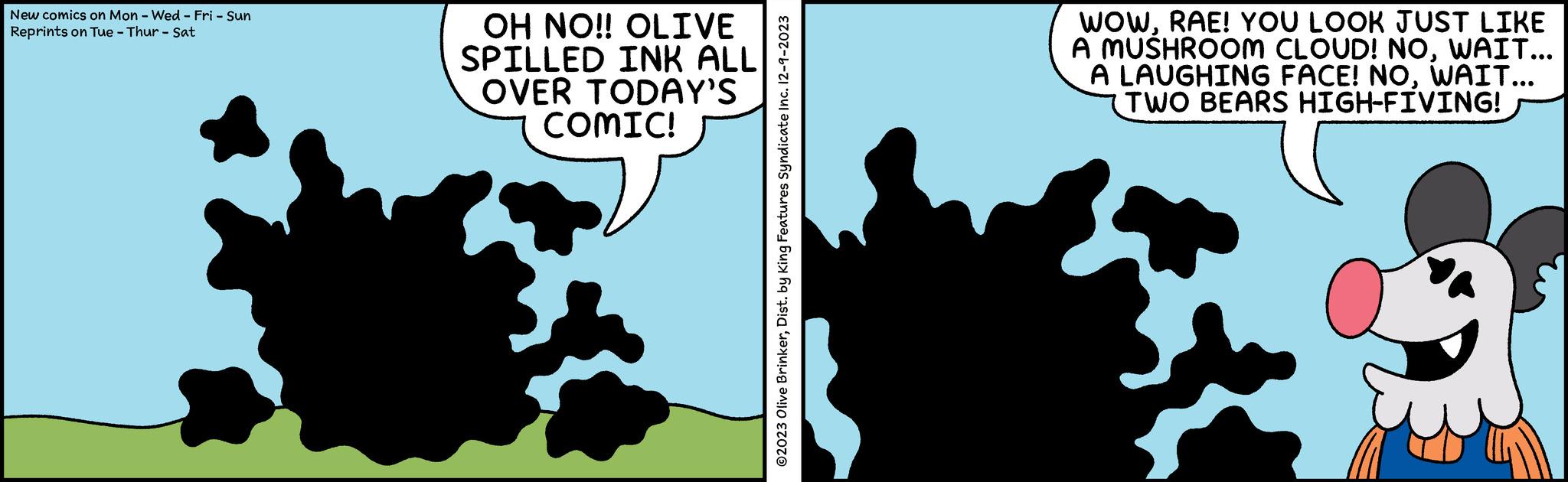 Rectangle OCR: New comics on Mon - Wed - Fri - Sun Reprints on Tue - Thur - Sat OH NO!! OLIVE SPILLED INK ALL OVER TODAY'S COMIC! ?2023 Olive BrinkerDist. by King Features Syndicate Inc. 12-9-2023 WOWRAE! YOU LOOK JUST LIKE A MUSHROOM CLOUD! NOWAIT... A LAUGHING FACE! NOWAIT... TWO BEARS HIGH-FIVING! New comics on Mon - Wed - Fri - Sun Reprints on Tue - Thur - Sat OH NO !! OLIVE SPILLED INK ALL OVER TODAY'S COMIC ! ?2023 Olive BrinkerDist . by King Features Syndicate Inc. 12-9-2023 WOWRAE ! YOU LOOK JUST LIKE A MUSHROOM CLOUD ! NOWAIT ... A LAUGHING FACE ! NOWAIT ... TWO BEARS HIGH - FIVING !