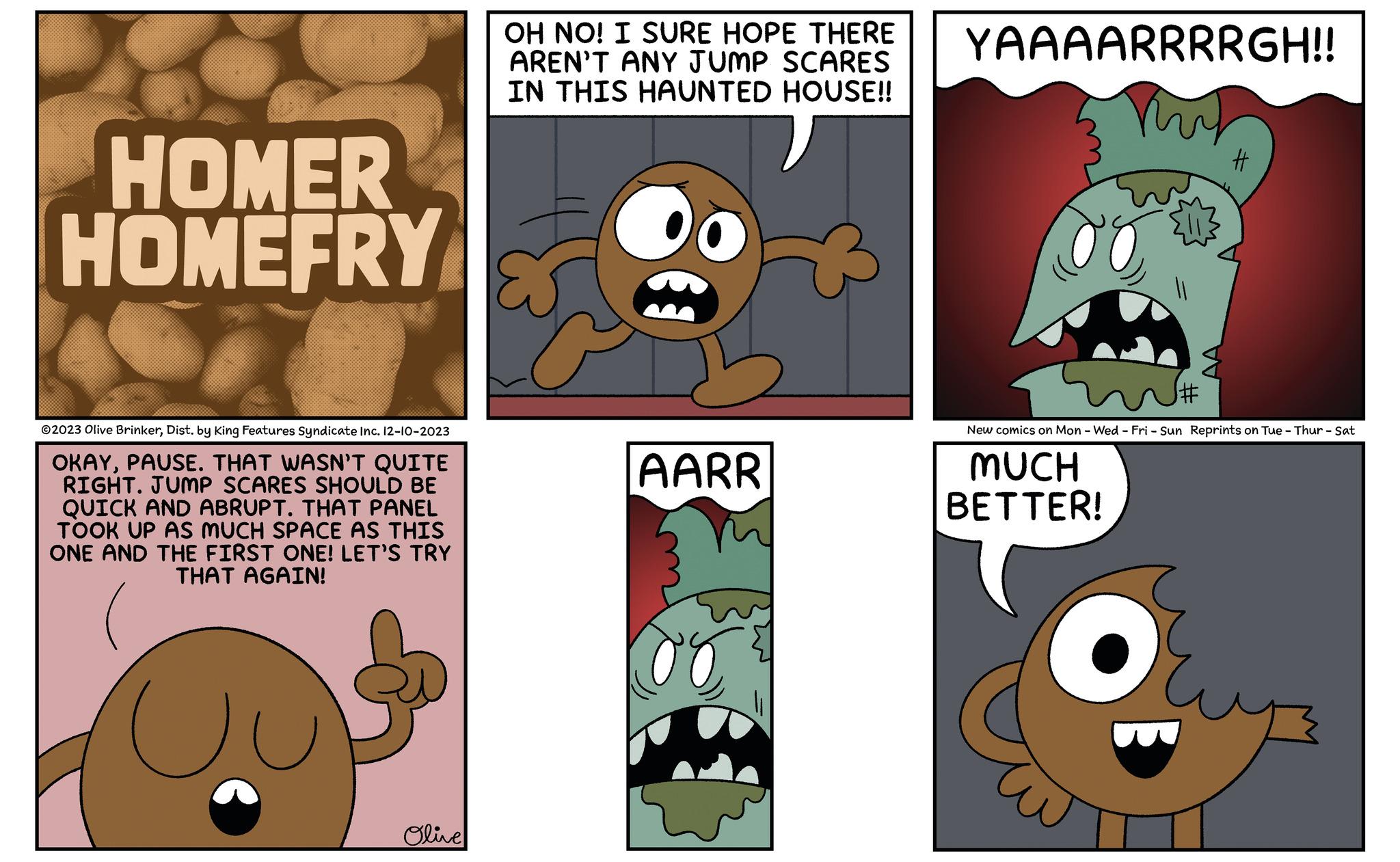 Adaptation OCR: HOMER HOMEFRY ©2023 Olive BrinkerDist. by King Features Syndicate Inc. 12-10-2023 OKAYPAUSE. THAT WASN'T QUITE RIGHT. JUMP SCARES SHOULD BE QUICK AND ABRUPT. THAT PANEL TOOK UP AS MUCH SPACE AS THIS ONE AND THE FIRST ONE! LET'S TRY THAT AGAIN! Olive OH NO! I SURE HOPE THERE AREN'T ANY JUMP SCARES IN THIS HAUNTED HOUSE!! AARR YAAAARRRRGH!! # J# New comics on Mon - Wed - Fri - Sun Reprints on Tue - Thur - Sat MUCH BETTER! O HOMER HOMEFRY © 2023 Olive BrinkerDist . by King Features Syndicate Inc. 12-10-2023 OKAYPAUSE . THAT WASN'T QUITE RIGHT . JUMP SCARES SHOULD BE QUICK AND ABRUPT . THAT PANEL TOOK UP AS MUCH SPACE AS THIS ONE AND THE FIRST ONE ! LET'S TRY THAT AGAIN ! Olive OH NO ! I SURE HOPE THERE AREN'T ANY JUMP SCARES IN THIS HAUNTED HOUSE !! AARR YAAAARRRRGH !! # J # New comics on Mon - Wed - Fri - Sun Reprints on Tue - Thur - Sat MUCH BETTER ! O