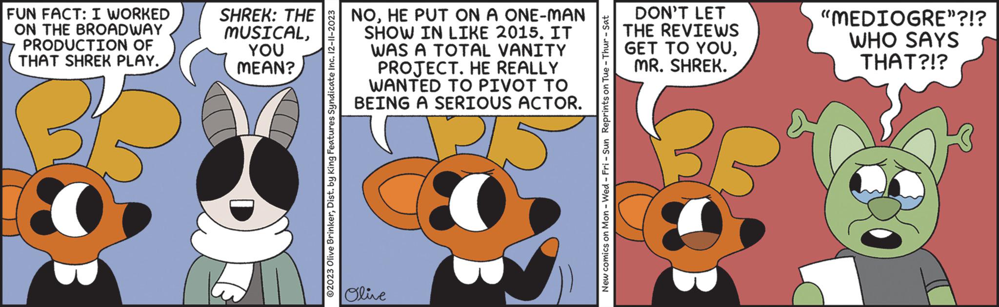 Humour OCR: FUN FACT: I WORKED ON THE BROADWAY PRODUCTION OF THAT SHREK PLAY. BB SHREK: THE MUSICALYOU MEAN? ?2023 Olive BrinkerDist. by King Features Syndicate Inc. 12-11-2023 NOHE PUT ON A ONE-MAN SHOW IN LIKE 2015. IT WAS A TOTAL VANITY PROJECT. HE REALLY WANTED TO PIVOT TO BEING A SERIOUS ACTOR. Olive New comics on Mon - Wed-Fri - Sun Reprints on Tue - Thur - Sat DON'T LET THE REVIEWS GET TO YOUMR. SHREK. BB "MEDIOGRE”?!? WHO SAYS THAT?!? FUN FACT : I WORKED ON THE BROADWAY PRODUCTION OF THAT SHREK PLAY . BB SHREK : THE MUSICALYOU MEAN ? ?2023 Olive BrinkerDist . by King Features Syndicate Inc. 12-11-2023 NOHE PUT ON A ONE - MAN SHOW IN LIKE 2015. IT WAS A TOTAL VANITY PROJECT . HE REALLY WANTED TO PIVOT TO BEING A SERIOUS ACTOR . Olive New comics on Mon - Wed - Fri - Sun Reprints on Tue - Thur - Sat DON'T LET THE REVIEWS GET TO YOUMR . SHREK . BB " MEDIOGRE ” ? ! ? WHO SAYS THAT ? ! ?