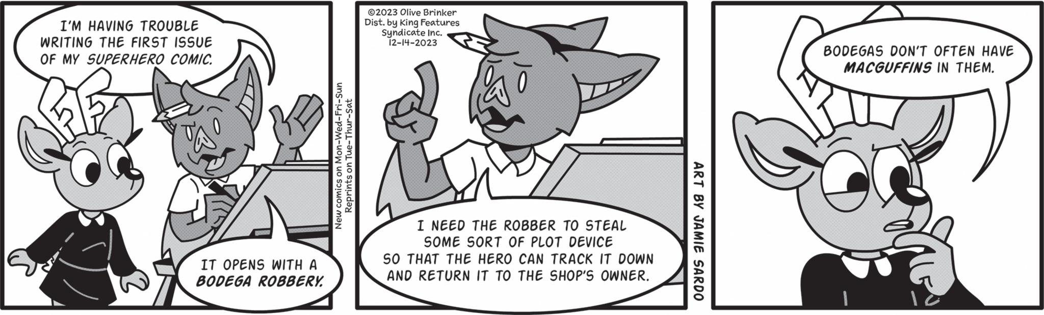 Slope OCR: I'M HAVING TROUBLE WRITING THE FIRST ISSUE OF MY SUPERHERO COMIC. IT OPENS WITH A BODEGA ROBBERY. New comics on Mon-Wed-Fri-Sun Reprints on Tue-Thur-Sat ©2023 Olive Brinker Dist. by King Features Syndicate Inc. 12-14-2023 I NEED THE ROBBER TO STEAL SOME SORT OF PLOT DEVICE SO THAT THE HERO CAN TRACK IT DOWN AND RETURN IT TO THE SHOP'S OWNER. ART BY JAMIE SARDO BODEGAS DON'T OFTEN HAVE MACGUFFINS IN THEM. I'M HAVING TROUBLE WRITING THE FIRST ISSUE OF MY SUPERHERO COMIC . IT OPENS WITH A BODEGA ROBBERY . New comics on Mon - Wed - Fri - Sun Reprints on Tue - Thur - Sat © 2023 Olive Brinker Dist . by King Features Syndicate Inc. 12-14-2023 I NEED THE ROBBER TO STEAL SOME SORT OF PLOT DEVICE SO THAT THE HERO CAN TRACK IT DOWN AND RETURN IT TO THE SHOP'S OWNER . ART BY JAMIE SARDO BODEGAS DON'T OFTEN HAVE MACGUFFINS IN THEM .