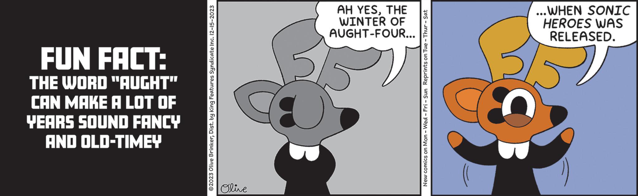 Fictional character OCR: FUN FACT: THE WORD "AUGHT" CAN MAKE A LOT OF YEARS SOUND FANCY AND OLD-TIMEY ?2023 Olive BrinkerDist. by King Features Syndicate Inc. 12-15-2023 Olive AH YESTHE WINTER OF AUGHT-FOUR... New comics on Mon - Wed-Fri -Sun Reprints on Tue - Thur - Sat ...WHEN SONIC HEROES WAS RELEASED. FUN FACT : THE WORD " AUGHT " CAN MAKE A LOT OF YEARS SOUND FANCY AND OLD - TIMEY ?2023 Olive BrinkerDist . by King Features Syndicate Inc. 12-15-2023 Olive AH YESTHE WINTER OF AUGHT - FOUR ... New comics on Mon - Wed - Fri -Sun Reprints on Tue - Thur - Sat ... WHEN SONIC HEROES WAS RELEASED .