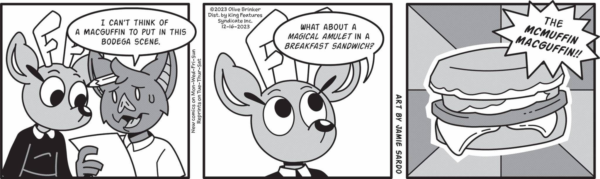 Font OCR: kil I CAN'T THINK OF A MACGUFFIN TO PUT IN THIS BODEGA SCENE. Mon-Wed-Fri-Sun New comics on Reprints on Tue-Thur-Sat 2023 Olive Brinker Dist. by King Features Syndicate Inc. 12-16-2023 WHAT ABOUT A MAGICAL AMULET IN A BREAKFAST SANDWICH? ART BY JAMIE SARDO THE MCMUFFIN MACGUFFIN!! kil I CAN'T THINK OF A MACGUFFIN TO PUT IN THIS BODEGA SCENE . Mon - Wed - Fri - Sun New comics on Reprints on Tue - Thur - Sat 2023 Olive Brinker Dist . by King Features Syndicate Inc. 12-16-2023 WHAT ABOUT A MAGICAL AMULET IN A BREAKFAST SANDWICH ? ART BY JAMIE SARDO THE MCMUFFIN MACGUFFIN !!