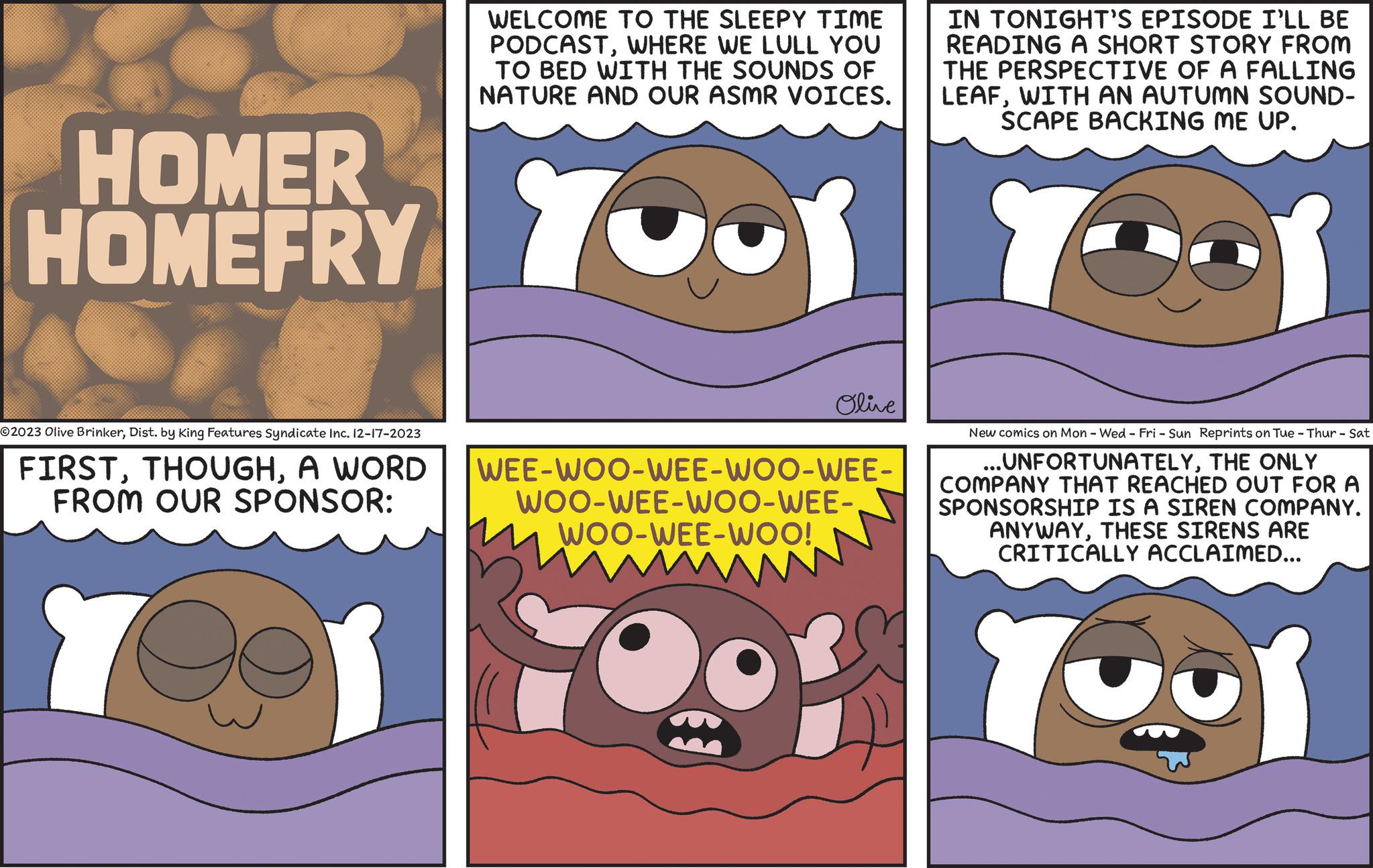 Human OCR: HOMER HOMEFRY ?2023 Olive BrinkerDist. by King Features Syndicate Inc. 12-17-2023 FIRSTA WORD FROM OUR SPONSOR: Yes WELCOME TO THE SLEEPY TIME PODCASTWHERE WE LULL YOU TO BED WITH THE SOUNDS OF NATURE AND OUR ASMR VOICES. YOUR YOU Olive IN TONIGHT'S EPISODE I'LL BE READING A SHORT STORY FROM THE PERSPECTIVE OF A FALLING LEAFWITH AN AUTUMN SOUND- SCAPE BACKING ME UP. WEE-WOO-WEE-WOO-WEE- WOO-WEE-WOO-WEE-WOO-WEE-WOO! New comics on Mon - Wed-Fri - Sun Reprints on Tue - Thur - Sat ...UNFORTUNATELYTHE ONLY COMPANY THAT REACHED OUT FOR A SPONSORSHIP IS A SIREN COMPANY. ANYWAYTHESE SIRENS ARE CRITICALLY ACCLAIMED... Your HOMER HOMEFRY ?2023 Olive BrinkerDist . by King Features Syndicate Inc. 12-17-2023 FIRSTA WORD FROM OUR SPONSOR : Yes WELCOME TO THE SLEEPY TIME PODCASTWHERE WE LULL YOU TO BED WITH THE SOUNDS OF NATURE AND OUR ASMR VOICES . YOUR YOU Olive IN TONIGHT'S EPISODE I'LL BE READING A SHORT STORY FROM THE PERSPECTIVE OF A FALLING LEAFWITH AN AUTUMN SOUND SCAPE BACKING ME UP . WEE - WOO - WEE - WOO - WEE WOO - WEE - WOO - WEE-WOO - WEE - WOO ! New comics on Mon - Wed - Fri - Sun Reprints on Tue - Thur - Sat ... UNFORTUNATELYTHE ONLY COMPANY THAT REACHED OUT FOR A SPONSORSHIP IS A SIREN COMPANY . ANYWAYTHESE SIRENS ARE CRITICALLY ACCLAIMED ... Your