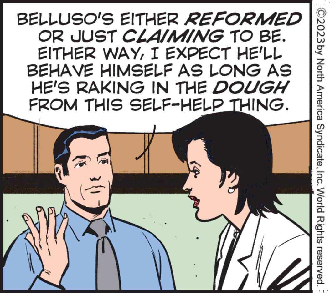 Happy OCR: BELLUSO'S EITHER REFORMED OR JUST CLAIMING TO BE. EITHER WAYI EXPECT HE'LL BEHAVE HIMSELF AS LONG AS HE'S RAKING IN THE DOUGH FROM THIS SELF-HELP THING. V? 2023 by North America SyndicateInc. World Rights reserved. BELLUSO'S EITHER REFORMED OR JUST CLAIMING TO BE . EITHER WAYI EXPECT HE'LL BEHAVE HIMSELF AS LONG AS HE'S RAKING IN THE DOUGH FROM THIS SELF - HELP THING . V ? 2023 by North America SyndicateInc. World Rights reserved .
