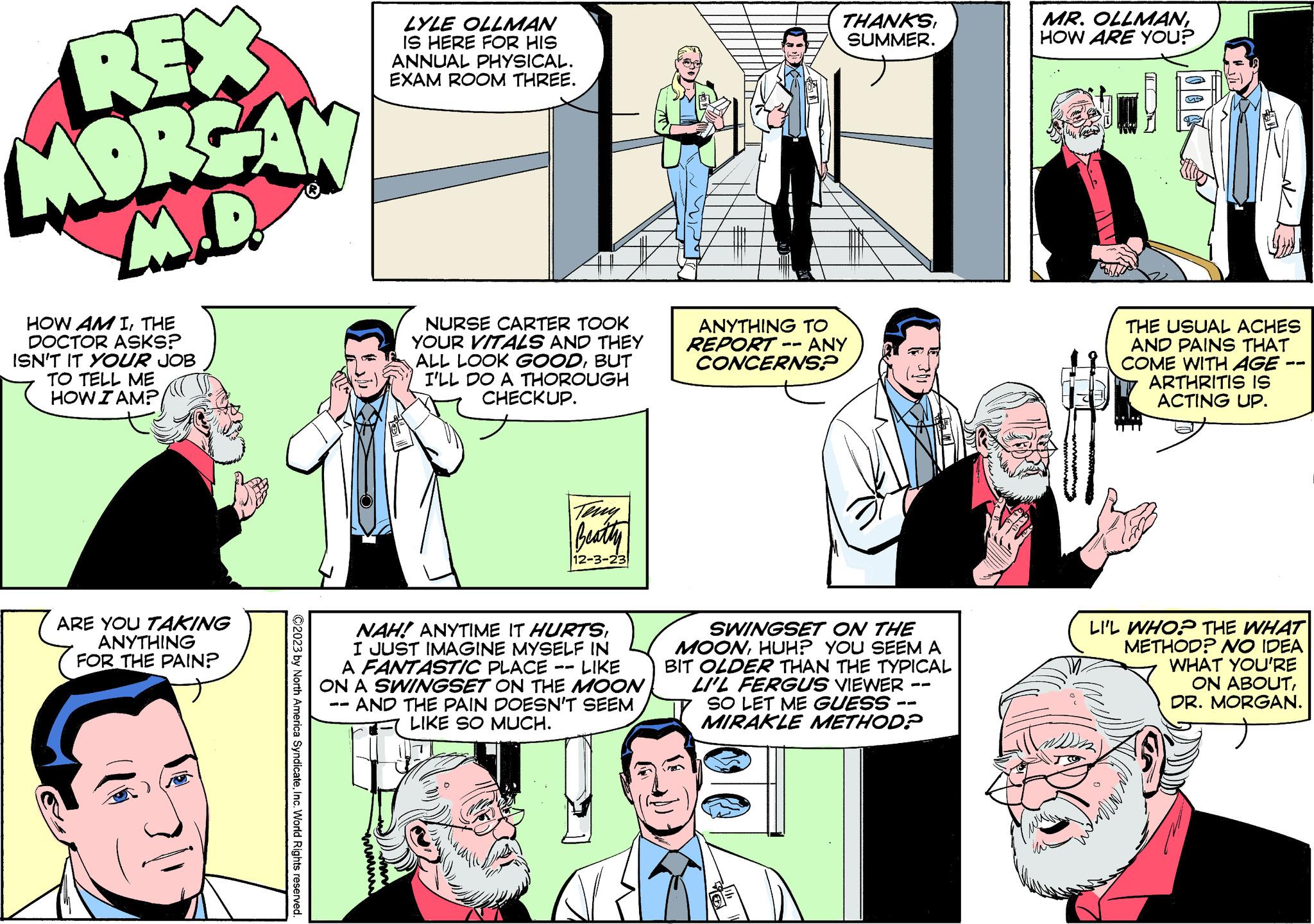 Comic book OCR: REX MORGAN M.D. HOW AM ITHE DOCTOR ASKS? ISN'T IT YOUR JOB TO TELL ME HOW I AM? ARE YOU TAKING ANYTHING FOR THE PAIN? ?2023 by North America SyndicateInc. World Rights reserved. LYLE OLLMAN IS HERE FOR HIS ANNUAL PHYSICAL. EXAM ROOM THREE. mmmm NURSE CARTER TOOK YOUR VITALS AND THEY ALL LOOK GOODBUT I'LL DO A THOROUGH CHECKUP. Beatty 12-3-23 NAH! ANYTIME IT HURTSI JUST IMAGINE MYSELF IN A FANTASTIC PLACE LIKE ON A SWINGSET ON THE MOON · AND THE PAIN DOESN'T SEEM LIKE SO MUCH. —— THANKSSUMMER. ANYTHING TO REPORT -- ANY CONCERNS? SWINGSET ON THE MOONHUH? YOU SEEM A BIT OLDER THAN THE TYPICAL LI'L FERGUS VIEWER ISO LET ME GUESS - MIRAKLE METHOD? -- MR. OLLMANHOW ARE YOU? THE USUAL ACHES AND PAINS THAT COME WITH AGE · ARTHRITIS IS ACTING UP. LI'L WHO? THE WHAT METHOD? NO IDEA WHAT YOU'RE ON ABOUTDR. MORGAN. with REX MORGAN M.D. HOW AM ITHE DOCTOR ASKS ? ISN'T IT YOUR JOB TO TELL ME HOW I AM ? ARE YOU TAKING ANYTHING FOR THE PAIN ? ?2023 by North America SyndicateInc. World Rights reserved . LYLE OLLMAN IS HERE FOR HIS ANNUAL PHYSICAL . EXAM ROOM THREE . mmmm NURSE CARTER TOOK YOUR VITALS AND THEY ALL LOOK GOODBUT I'LL DO A THOROUGH CHECKUP . Beatty 12-3-23 NAH ! ANYTIME IT HURTSI JUST IMAGINE MYSELF IN A FANTASTIC PLACE LIKE ON A SWINGSET ON THE MOON · AND THE PAIN DOESN'T SEEM LIKE SO MUCH . —— THANKSSUMMER . ANYTHING TO REPORT -- ANY CONCERNS ? SWINGSET ON THE MOONHUH ? YOU SEEM A BIT OLDER THAN THE TYPICAL LI'L FERGUS VIEWER ISO LET ME GUESS - MIRAKLE METHOD ? -- MR . OLLMANHOW ARE YOU ? THE USUAL ACHES AND PAINS THAT COME WITH AGE · ARTHRITIS IS ACTING UP . LI'L WHO ? THE WHAT METHOD ? NO IDEA WHAT YOU'RE ON ABOUTDR . MORGAN . with