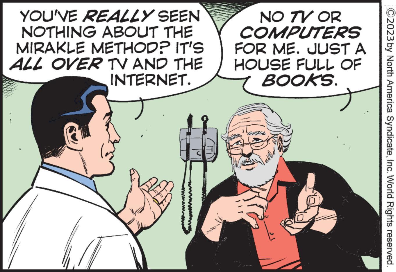 Font OCR: YOU'VE REALLY SEEN NOTHING ABOUT THE MIRAKLE METHOD? IT'S ALL OVER TV AND THE INTERNET. NO TV OR COMPUTERS FOR ME. JUST A HOUSE FULL OF BOOKS. ?2023 by North America SyndicateInc. World Rights reserved. YOU'VE REALLY SEEN NOTHING ABOUT THE MIRAKLE METHOD ? IT'S ALL OVER TV AND THE INTERNET . NO TV OR COMPUTERS FOR ME . JUST A HOUSE FULL OF BOOKS . ?2023 by North America SyndicateInc. World Rights reserved .