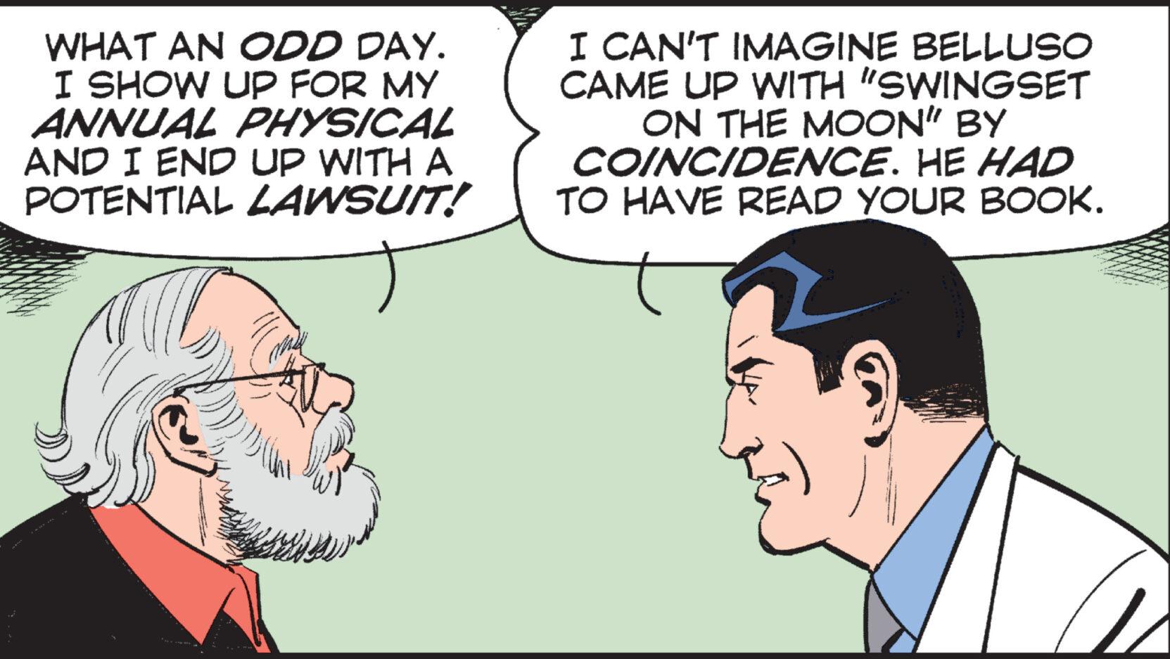 Jaw OCR: WHAT AN ODD DAY. I SHOW UP FOR MY ANNUAL PHYSICAL AND I END UP WITH A POTENTIAL LAWSUIT! th I CAN'T IMAGINE BELLUSO CAME UP WITH "SWINGSET ON THE MOON" BY COINCIDENCE. HE HAD TO HAVE READ YOUR BOOK. WHAT AN ODD DAY . I SHOW UP FOR MY ANNUAL PHYSICAL AND I END UP WITH A POTENTIAL LAWSUIT ! th I CAN'T IMAGINE BELLUSO CAME UP WITH " SWINGSET ON THE MOON " BY COINCIDENCE . HE HAD TO HAVE READ YOUR BOOK .