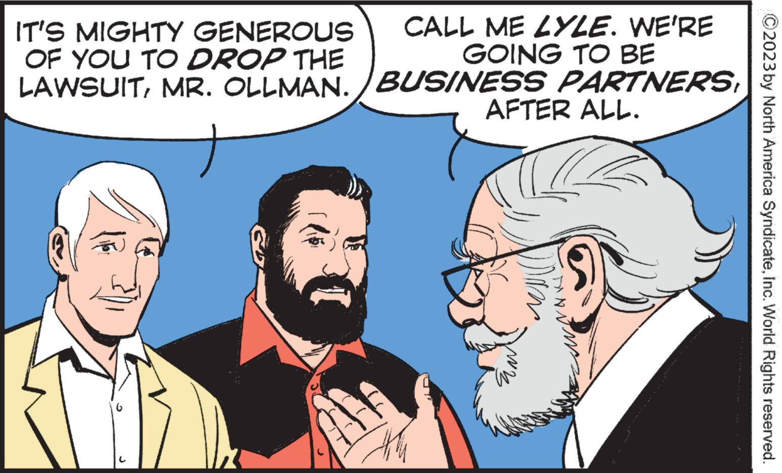 Font OCR: IT'S MIGHTY GENEROUS OF YOU TO DROP THE LAWSUITMR. OLLMAN.) CALL ME LYLE. WE'RE GOING TO BE BUSINESS PARTNERSAFTER ALL. DAN *** ***** an* ** can ma ?2023 by North America SyndicateInc. World Rights reserved. IT'S MIGHTY GENEROUS OF YOU TO DROP THE LAWSUITMR . OLLMAN . ) CALL ME LYLE . WE'RE GOING TO BE BUSINESS PARTNERSAFTER ALL . DAN *** ***** an * ** can ma ?2023 by North America SyndicateInc. World Rights reserved .