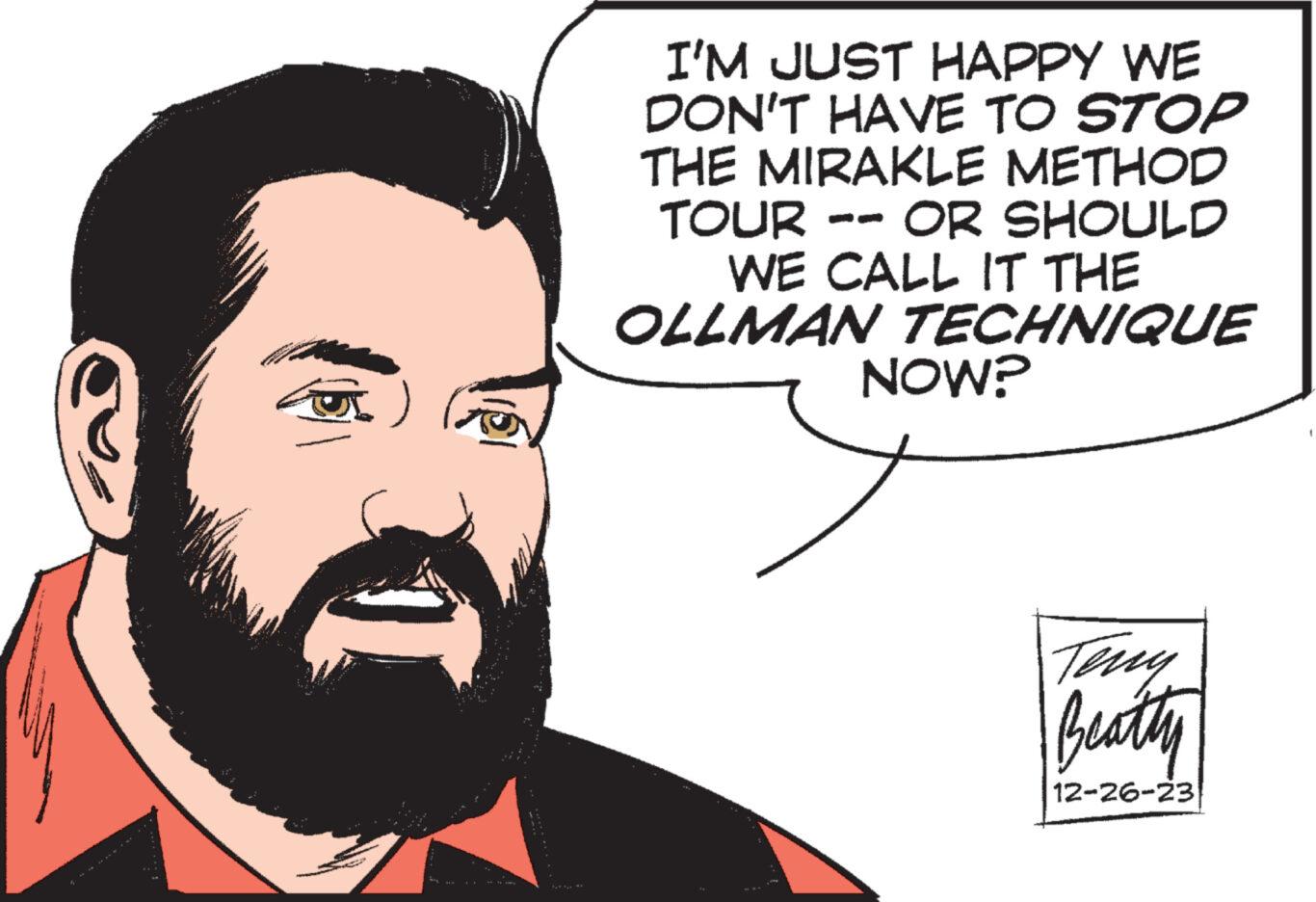 Cartoon OCR: I'M JUST HAPPY WE DON'T HAVE TO STOP THE MIRAKLE METHOD TOUR OR SHOULD WE CALL IT THE OLLMAN TECHNIQUE NOW? Teny Beatty 12-26-23 I'M JUST HAPPY WE DON'T HAVE TO STOP THE MIRAKLE METHOD TOUR OR SHOULD WE CALL IT THE OLLMAN TECHNIQUE NOW ? Teny Beatty 12-26-23