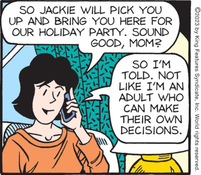 Font OCR: SO JACKIE WILL PICK YOU UP AND BRING YOU HERE FOR OUR HOLIDAY PARTY. GOODMOM? SOUND SO I'M TOLD. NOT LIKE I'M AN ADULT CAN MAKE THEIR OWN DECISIONS. WHO ?2023 by King Features SyndicateInc. World rights reserved. SO JACKIE WILL PICK YOU UP AND BRING YOU HERE FOR OUR HOLIDAY PARTY . GOODMOM ? SOUND SO I'M TOLD . NOT LIKE I'M AN ADULT CAN MAKE THEIR OWN DECISIONS . WHO ?2023 by King Features SyndicateInc. World rights reserved .