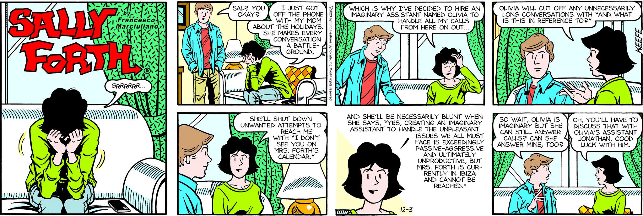 Line OCR: SALLY FORTH E Francesco Marciuliano GRRRRRR... SAL? YOU OKAY? I JUST GOT OFF THE PHONE WITH MY MOM ABOUT THE HOLIDAYS. SHE MAKES EVERY CONVERSATION A BATTLE- GROUND. SHE'LL SHUT DOWN UNWANTED ATTEMPTS TO REACH ME WITH "I DON'T SEE YOU ON MRS. FORTH'S CALENDAR." WHICH IS WHY I'VE DECIDED TO HIRE AN IMAGINARY ASSISTANT NAMED OLIVIA TO HANDLE ALL MY CALLS FROM HERE ON OUT... AND SHE'LL BE NECESSARILY BLUNT WHEN SHE SAYSCREATING AN IMAGINARY ASSISTANT TO HANDLE THE UNPLEASANT ISSUES WE ALL MUST FACE IS EXCEEDINGLY AIDE 12-3 PASSIVE-AGGRESSIVE AND ULTIMATELY UNPRODUCTIVEBUT MRS. FORTH IS CUR- RENTLY IN IBIZA AND CANNOT BE REACHED." OLIVIA WILL CUT OFF ANY UNNECESSARILY LONG CONVERSATIONS WITH "AND WHAT IS THIS IN REFERENCE TO?" SO WAITOLIVIA IS IMAGINARY BUT SHE CAN STILL ANSWER CALLS? CAN SHE ANSWER MINETOO? KEEFE OHYOU'LL HAVE TO DISCUSS THAT WITH OLIVIA'S ASSISTANT JONATHAN. GOOD LUCK WITH HIM. 12. SALLY FORTH E Francesco Marciuliano GRRRRRR ... SAL ? YOU OKAY ? I JUST GOT OFF THE PHONE WITH MY MOM ABOUT THE HOLIDAYS . SHE MAKES EVERY CONVERSATION A BATTLE GROUND . SHE'LL SHUT DOWN UNWANTED ATTEMPTS TO REACH ME WITH " I DON'T SEE YOU ON MRS . FORTH'S CALENDAR . " WHICH IS WHY I'VE DECIDED TO HIRE AN IMAGINARY ASSISTANT NAMED OLIVIA TO HANDLE ALL MY CALLS FROM HERE ON OUT ... AND SHE'LL BE NECESSARILY BLUNT WHEN SHE SAYS" YESCREATING AN IMAGINARY ASSISTANT TO HANDLE THE UNPLEASANT ISSUES WE ALL MUST FACE IS EXCEEDINGLY AIDE 12-3 PASSIVE - AGGRESSIVE AND ULTIMATELY UNPRODUCTIVEBUT MRS . FORTH IS CUR RENTLY IN IBIZA AND CANNOT BE REACHED . " OLIVIA WILL CUT OFF ANY UNNECESSARILY LONG CONVERSATIONS WITH " AND WHAT IS THIS IN REFERENCE TO ? " SO WAITOLIVIA IS IMAGINARY BUT SHE CAN STILL ANSWER CALLS ? CAN SHE ANSWER MINETOO ? KEEFE OHYOU'LL HAVE TO DISCUSS THAT WITH OLIVIA'S ASSISTANT JONATHAN . GOOD LUCK WITH HIM . 12 .