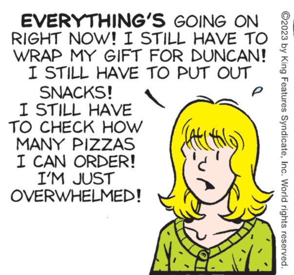 Font OCR: EVERYTHING'S GOING ON RIGHT NOW! I STILL HAVE TO WRAP MY GIFT FOR DUNCAN! I STILL HAVE TO PUT OUT SNACKS! I STILL HAVE TO CHECK HOW MANY PIZZAS I CAN ORDER! I'M JUST OVERWHELMED! CALIYO C P M ?2023 by King Features SyndicateInc. World rights reserved. EVERYTHING'S GOING ON RIGHT NOW ! I STILL HAVE TO WRAP MY GIFT FOR DUNCAN ! I STILL HAVE TO PUT OUT SNACKS ! I STILL HAVE TO CHECK HOW MANY PIZZAS I CAN ORDER ! I'M JUST OVERWHELMED ! CALIYO C P M ?2023 by King Features SyndicateInc. World rights reserved .