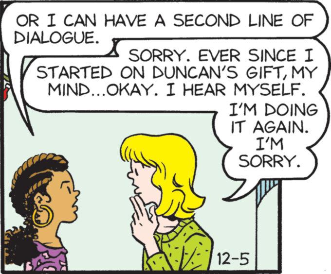 Happy OCR: OR I CAN HAVE A SECOND LINE OF DIALOGUE. SORRY. EVER SINCE I STARTED ON DUNCAN'S GIFTMY MIND...OKAY. I HEAR MYSELF. Find I'M DOING IT AGAIN. I'M SORRY. 12-5 OR I CAN HAVE A SECOND LINE OF DIALOGUE . SORRY . EVER SINCE I STARTED ON DUNCAN'S GIFTMY MIND ... OKAY . I HEAR MYSELF . Find I'M DOING IT AGAIN . I'M SORRY . 12-5