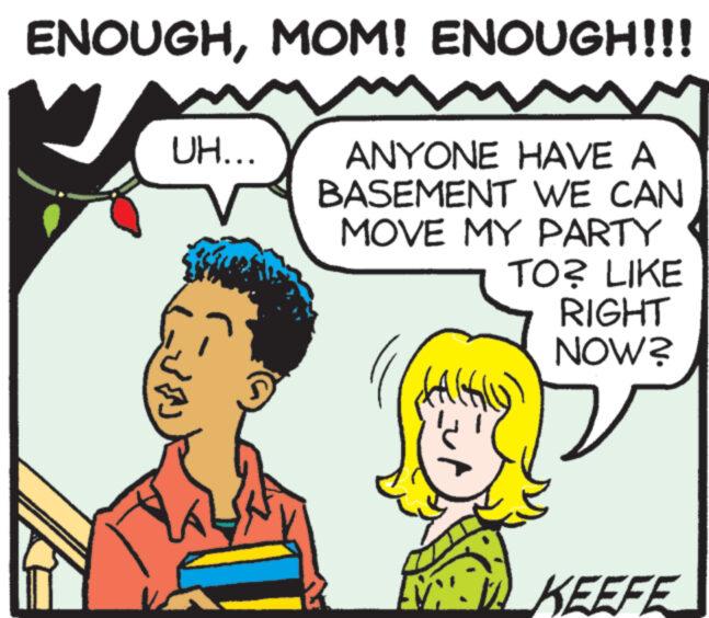Cartoon OCR: ENOUGHMOM! ENOUGH!!! UH... ???? ANYONE HAVE A BASEMENT WE CAN MOVE MY PARTY } Al TO? LIKE RIGHT NOW? KEEFE ENOUGHMOM ! ENOUGH !!! UH ... ???? ANYONE HAVE A BASEMENT WE CAN MOVE MY PARTY } Al TO ? LIKE RIGHT NOW ? KEEFE