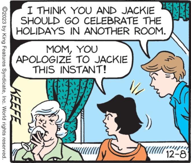 Font OCR: I THINK YOU AND JACKIE v34 SHOULD GO CELEBRATE THE HOLIDAYS IN ANOTHER ROOM. ?2023 by King Features SyndicateInc. World rights reserved. KEEFE MOMYOU APOLOGIZE TO JACKIE THIS INSTANT! ? ?? //// 12-8 I THINK YOU AND JACKIE v34 SHOULD GO CELEBRATE THE HOLIDAYS IN ANOTHER ROOM . ?2023 by King Features SyndicateInc. World rights reserved . KEEFE MOMYOU APOLOGIZE TO JACKIE THIS INSTANT ! ? ?? //// 12-8