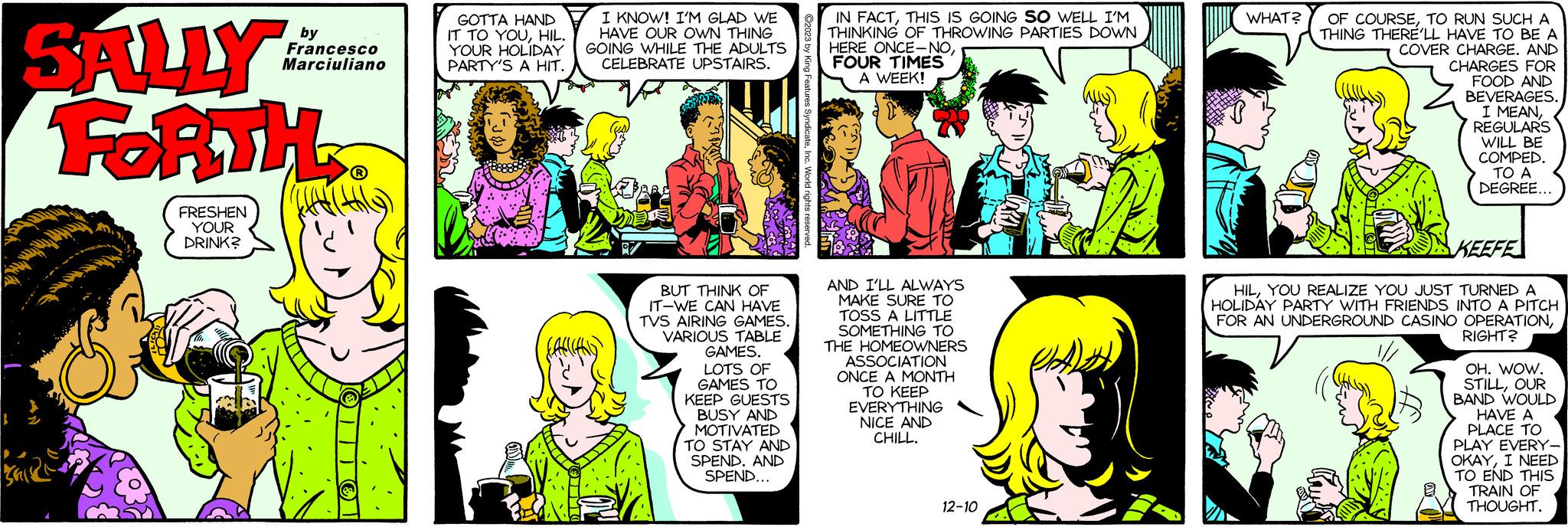 Green OCR: SALLY FORTH FRESHEN YOUR DRINK? by Francesco Marciuliano Nz GOTTA HAND IT TO YOUHIL. YOUR HOLIDAY PARTY'S A HIT. I KNOW! I'M GLAD WE HAVE OUR OWN THING GOING WHILE THE ADULTS CELEBRATE UPSTAIRS. BUT THINK OF IT-WE CAN HAVE TVS AIRING GAMES. VARIOUS TABLE GAMES. LOTS OF GAMES TO KEEP GUESTS BUSY AND MOTIVATED TO STAY AND SPEND. AND SPEND... IN FACTTHIS IS GOING SO WELL I'M THINKING OF THROWING PARTIES DOWN HERE ONCE-NOFOUR TIMES A WEEK! AND I'LL ALWAYS MAKE SURE TO TOSS A LITTLE SOMETHING TO THE HOMEOWNERS ASSOCIATION ONCE A MONTH TO KEEP EVERYTHING NICE AND CHILL. 12-10 WHAT? OF COURSETO RUN SUCH A THING THERE'LL HAVE TO BE A COVER CHARGE. AND CHARGES FOR FOOD AND BEVERAGES. I MEANREGULARS WILL BE COMPED. TO A DEGREE... KEEFE HILYOU REALIZE YOU JUST TURNED A HOLIDAY PARTY WITH FRIENDS INTO A PITCH FOR AN UNDERGROUND CASINO OPERATIONRIGHT? OH. WOW. STILLOUR BAND WOULD HAVE A PLACE TO PLAY EVERY- OKAYI NEED TO END THIS TRAIN OF THOUGHT. SALLY FORTH FRESHEN YOUR DRINK ? by Francesco Marciuliano Nz GOTTA HAND IT TO YOUHIL . YOUR HOLIDAY PARTY'S A HIT . I KNOW ! I'M GLAD WE HAVE OUR OWN THING GOING WHILE THE ADULTS CELEBRATE UPSTAIRS . BUT THINK OF IT - WE CAN HAVE TVS AIRING GAMES . VARIOUS TABLE GAMES . LOTS OF GAMES TO KEEP GUESTS BUSY AND MOTIVATED TO STAY AND SPEND . AND SPEND ... IN FACTTHIS IS GOING SO WELL I'M THINKING OF THROWING PARTIES DOWN HERE ONCE - NOFOUR TIMES A WEEK ! AND I'LL ALWAYS MAKE SURE TO TOSS A LITTLE SOMETHING TO THE HOMEOWNERS ASSOCIATION ONCE A MONTH TO KEEP EVERYTHING NICE AND CHILL . 12-10 WHAT ? OF COURSETO RUN SUCH A THING THERE'LL HAVE TO BE A COVER CHARGE . AND CHARGES FOR FOOD AND BEVERAGES . I MEANREGULARS WILL BE COMPED . TO A DEGREE ... KEEFE HILYOU REALIZE YOU JUST TURNED A HOLIDAY PARTY WITH FRIENDS INTO A PITCH FOR AN UNDERGROUND CASINO OPERATIONRIGHT ? OH . WOW . STILLOUR BAND WOULD HAVE A PLACE TO PLAY EVERY OKAYI NEED TO END THIS TRAIN OF THOUGHT .