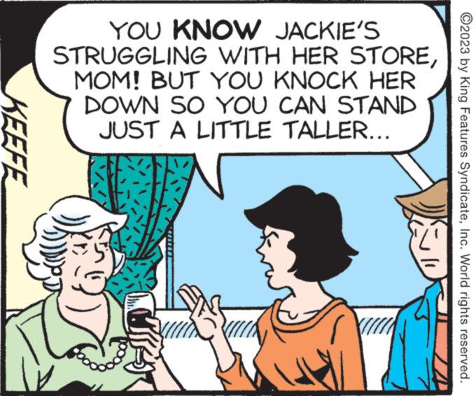 Font OCR: KEEFE YOU KNOW JACKIE'S STRUGGLING WITH HER STOREMOM! BUT YOU KNOCK HER DOWN SO YOU CAN STAND JUST A LITTLE TALLER... wwwwww www. ooo u ?2023 by King Features SyndicateInc. World rights reserved. KEEFE YOU KNOW JACKIE'S STRUGGLING WITH HER STOREMOM ! BUT YOU KNOCK HER DOWN SO YOU CAN STAND JUST A LITTLE TALLER ... wwwwww www . ooo u ?2023 by King Features SyndicateInc. World rights reserved .