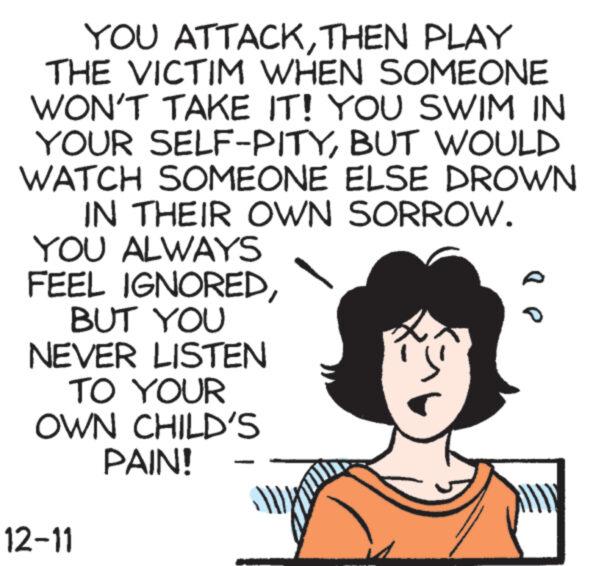 Pleased OCR: YOU ATTACKTHEN PLAY THE VICTIM WHEN SOMEONE WON'T TAKE IT! YOU SWIM IN YOUR SELF-PITYBUT WOULD WATCH SOMEONE ELSE DROWN IN THEIR OWN SORROW. YOU ALWAYS FEEL IGNOREDBUT YOU NEVER LISTEN TO YOUR OWN CHILD'S PAIN! 12-11 "P YOU ATTACKTHEN PLAY THE VICTIM WHEN SOMEONE WON'T TAKE IT ! YOU SWIM IN YOUR SELF - PITYBUT WOULD WATCH SOMEONE ELSE DROWN IN THEIR OWN SORROW . YOU ALWAYS FEEL IGNOREDBUT YOU NEVER LISTEN TO YOUR OWN CHILD'S PAIN ! 12-11 " P